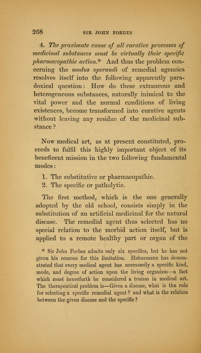 4. The proximate cause of all curative processes of medicinal substances must be virtually their specific pharmacopathic action.^ And tlius tlie problem con- cerning tlie modus operandi of remedial agencies resolves itself into tlie following apparently para- doxical question: How do these extraneous and heterogeneous substances^ naturally inimical to the vital power and the normal conditions of living existences^ become transformed into curative agents without leaving any residue of the medicinal sub- stance ? Now medical art_, as at present constituted^ pro- ceeds to fulfil this highly important object of its beneficent mission in the two following fundamental modes: 1. The substitutive or pharmacopathic. 2. The specific or patholytic. The first method_, which is the one generally adopted by the old school^ consists simp]y in the substitution of an artificial medicinal for the natural disease. The remedial agent thus selected has no special relation to the morbid action itself, but is applied to a remote healthy part or organ of the * Sir John Eorbes admits only six specifics, but he has not given his reasons for this limitation. Hahnemann has demon- strated that every medical agent has necessarily a specific kind, mode, and degree of action upon the living organism—a fact which must henceforth be considered a truism in medical art. The therapeutical problem is—Given a disease, what is the rule for selecting a specific remedial agent ? and what is the relation between the given disease and the specific ?