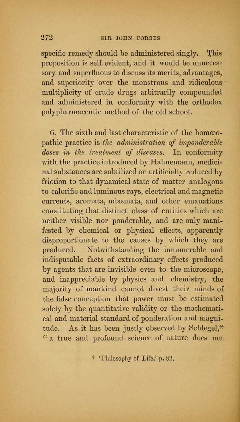 specific remedy should be administered singly, l^his proposition is self-evident^ and it would be unneces- sary and superfluous to discuss its merits^ advantages_, and superiority over the monstrous and ridiculous multiplicity of crude drugs arbitrarily compounded and administered in conformity with tbe orthodox polypbarmaceutic method of the old school. 6. The sixth and last characteristic of the homoeo- pathic practice is the administration of imponderable doses in the treatment of diseases. In conformity with the practice introduced by Hahnemann_, medici- nal substances are subtilized or artificially reduced by friction to that dynamical state of matter analogous to calorific and luminous rays^ electrical and magnetic currents^ aromata^ miasmata^ and other emanations constituting that distinct class of entities which are neither visible nor ponderable_, and are only mani- fested by chemical or physical efi'ects^ apparently disproportionate to the causes by which they are produced. Notwithstanding the innumerable and indisputable facts of extraordinary efi'ects produced by agents that are invisible even to the microscope^ and inappreciable by physics and chemistry^ the majority of mankind cannot divest their minds of the false conception that power must be estimated solely by the quantitative validity or the mathemati- cal and material standard of ponderation and magni- tude. As it has been justly observed by Schlegel^^ '^ a true and profound science of nature does not * 'Philosophy of Life,'p. 82.