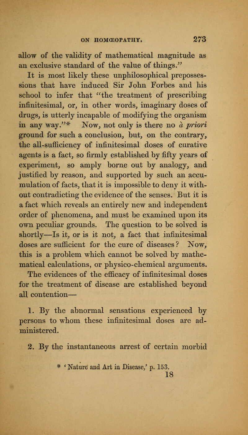 allow of the validity of matliematical magnitude as an exclusive standard of tlie value of things/^ It is most likely these unphilosopMcal preposses- sions that have induced Sir John Forbes and his school to infer that ^Hhe treatment of prescribing infinitesimal^ or^ in other words^ imaginary doses of drugSj is utterly incapable of modifying the organism in any way.^ 'Now, not only is there no a priori ground for such a conclusion^ but^ on the contrary, the all-sufficiency of infinitesimal doses of curative agents is a fact, so firmly established by fifty years of experiment, so amply borne out by analogy, and justified by reason, and supported by such an accu- mulation of facts, that it is impossible to deny it with- out contradicting the evidence of the senses. But it is a fact which reveals an entirely new and independent order of phenomena, and must be examined upon its own peculiar grounds. The question to be solved is shortly—Is it, or is it not, a fact that infinitesimal doses are sufficient for the cure of diseases ? Now, this is a problem which cannot be solved by mathe- matical calculations, or physico-chemical arguments. The evidences of the efficacy of infinitesimal doses for the treatment of disease are established beyond all contention— 1. By the abnormal sensations experienced by persons to whom these infinitesimal doses are ad- ministered. 2. By the instantaneous arrest of certain morbid Nature and Art in Disease/ p. 153. 18