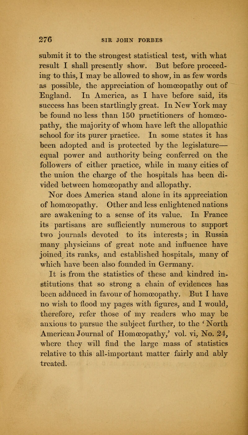 submit it to tlie strongest statistical test^ with what result I shall presently show. But before proceed- ing to thisj I may be allowed to show^ in as few words as possible_, the appreciation of homoeopathy out of England. In America^ as I have before said, its success has been startlingly great. In New York may be found no less than 150 practitioners of homoeo- pathy, the majority of whom have left the allopathic school for its purer practice. In some states it has been adopted and is protected by the legislature— equal power and authority being conferred on the followers of either practice, while in many cities of the union the charge of the hospitals has been di- vided between homoeopathy and allopathy. Nor does America stand alone in its appreciation of homoeopathy. Other and less enlightened nations are awakening to a sense of its value. In France its partisans are sufficiently numerous to support two journals devoted to its interests; in Russia many physicians of great note and influence have joined its ranks, and established hospitals, many of which have been also founded in Germany. It is from the statistics of these and kindred in- stitutions that so strong a chain of evidences has been adduced in favour of homoeopathy. But I have no wish to flood my pages with figures, and I would, therefore, refer those of my readers who may be anxious to pursue the subject further, to the ^ North American Journal of Homoeopathy,^ vol. vi. No. 24^ where they will find the large mass of statistics relative to this all-important matter fairly and ably treated.