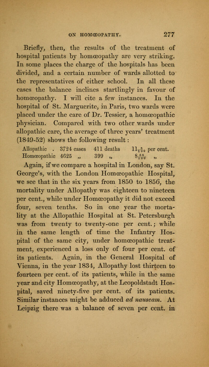 Briefly, theiij tlie results of the treatment of hospital patients by homoeopathy are very striking. In some places the charge of the hospitals has been divided, and a certain number of wards allotted to the representatives of either school. In all these cases the balance inclines startlingly in favour of homoeopathy. I will cite a few instances. In the hospital of St. Marguerite, in Paris, two wards were placed under the care of Dr. Tessier, a homoeopathic physician. Compared with two other wards under allopathic care, the average of three years' treatment (1849-52) shows the following result: Allopathic . 3724 cases 411 deaths UtIo P^r cent. Homoeopathic 4625 „ 399 „ Sj'^ „ Again, if we compare a hospital in London, say St. George's, with the London Homoeopathic Hospital, we see that in the six years from 1850 to 1856, the mortality under Allopathy was eighteen to nineteen per cent., while under Homoeopathy it did not exceed four, seven tenths. So in one year the morta- lity at the Allopathic Hospital at St. Petersburgh was from twenty to twenty-one per cent.; while in the same length of time the Infantry Hos- pital of the same city, under homoeopathic treat- ment, experienced a loss only of four per cent, of its patients. Again, in the Greneral Hospital of Vienna, in the year 1834, Allopathy lost thirteen to fourteen per cent, of its patients, while in the same year and city Homoeopathy, at the Leopoldstadt Hos- pital, saved ninety-five per cent, of its patients. Similar instances might be adduced ad nauseam. At Leipzig there was a balance of seven per cent, in