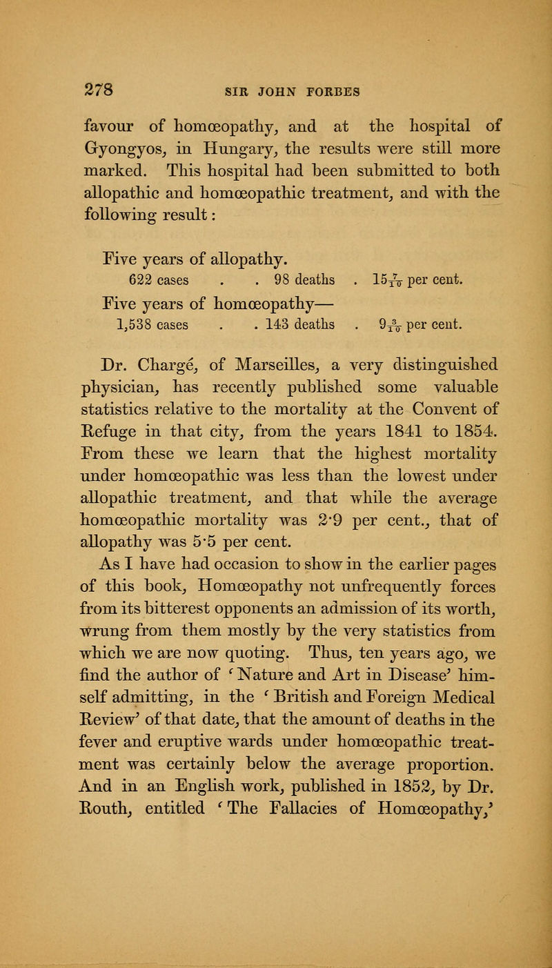 favour of homoeopatliy, and at the hospital of Gyongyos_, in Hungary_, the results were still more marked. This hospital had been submitted to both allopathic and homoeopathic treatment^ and with the following result: Five years of allopathy. 622 cases . .98 deaths . ISyV per cent. Five years of homoeopathy— 1,538 cases . . 143 deaths . 9^^ per cent. Dr. Charge^ of Marseilles^ a very distinguished physician^ has recently published some valuable statistics relative to the mortality at the Convent of Refuge in that city^ from the years 1841 to 1854. From these we learn that the highest mortality under homoeopathic was less than the lowest under allopathic treatment^ and that while the average homoeopathic mortality was 39 per cent.^ that of allopathy was 5*5 per cent. As I have had occasion to show in the earlier pages of this book^ Homoeopathy not unfrequently forces from its bitterest opponents an admission of its worthy wrung from them mostly by the very statistics from which we are now quoting. Thus^ ten years ago, we find the author of ^ Nature and Art in Disease' him- self admitting, in the ^ British and Foreign Medical Review' of that date, that the amount of deaths in the fever and eruptive wards under homoeopathic treat- ment was certainly below the average proportion. And in an English work, published in 1852, by Dr. Routh, entitled ^ The Fallacies of Homoeopathy,^