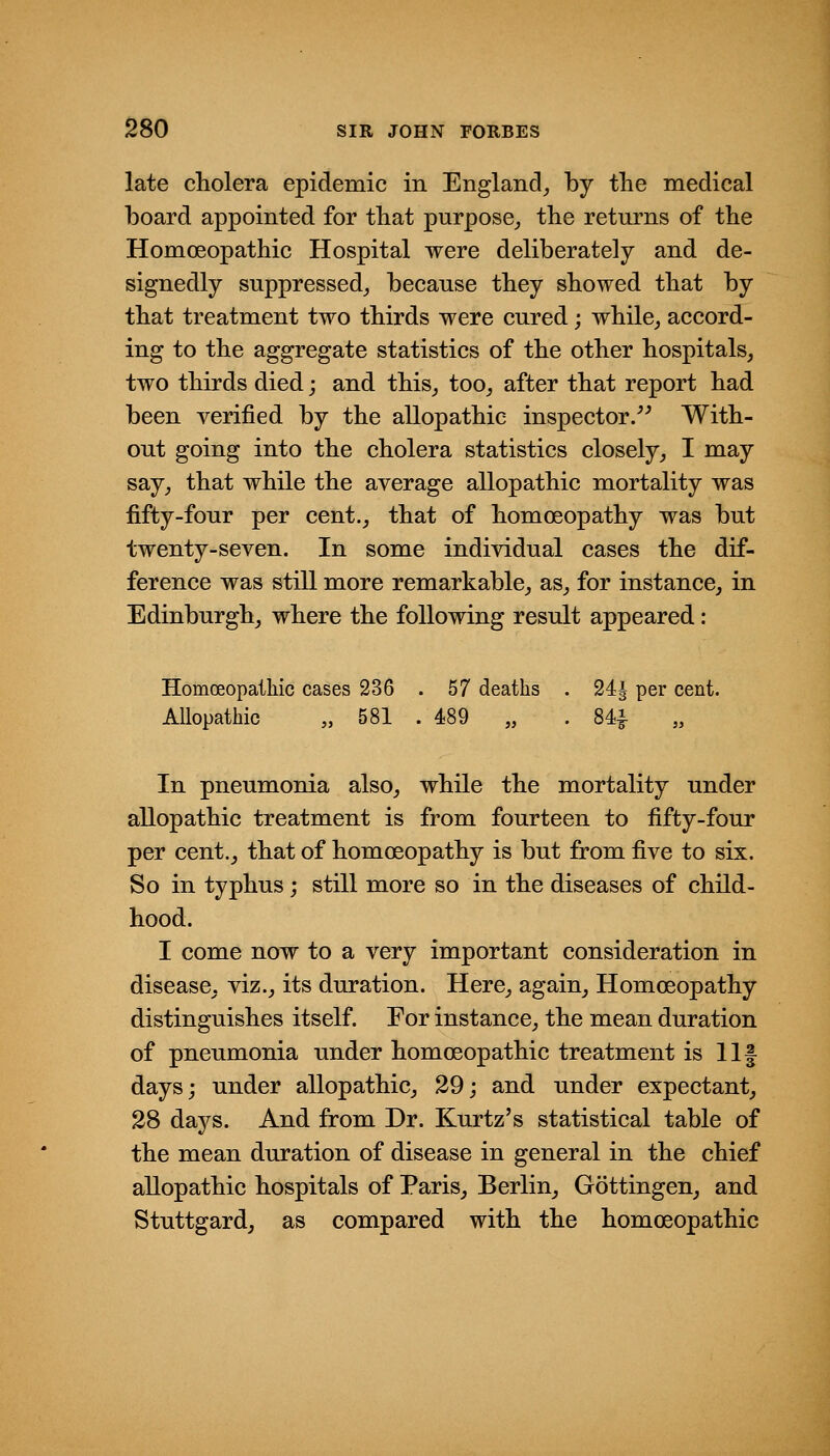 late cholera epidemic in England^ by the medical board appointed for that purpose^ the returns of the Homoeopathic Hospital were deliberately and de- signedly suppressed^ because they showed that by that treatment two thirds were cured; while^ accord- ing to the aggregate statistics of the other hospitals, two thirds died; and this, too, after that report had been verified by the allopathic inspector/^ With- out going into the cholera statistics closely, I may say, that while the average allopathic mortality was fifty-four per cent., that of homoeopathy was but twenty-seven. In some individual cases the dif- ference was still more remarkable, as, for instance, in Edinburgh, where the following result appeared: Homoeopalliic cases 236 . 57 deaths . 24i per cent. Allopathic „ 581 . 489 „ . 84^ „ In pneumonia also, while the mortality under allopathic treatment is from fourteen to fifty-four per cent., that of homoeopathy is but from five to six. So in typhus; still more so in the diseases of child- hood. I come now to a very important consideration in disease, viz., its duration. Here, again. Homoeopathy distinguishes itself For instance, the mean duration of pneumonia under homoeopathic treatment is llf days; under allopathic, 29; and under expectant, 28 days. And from Dr. Kurtz's statistical table of the mean duration of disease in general in the chief allopathic hospitals of Paris, Berlin, Gottingen, and Stuttgard, as compared with the homoeopathic