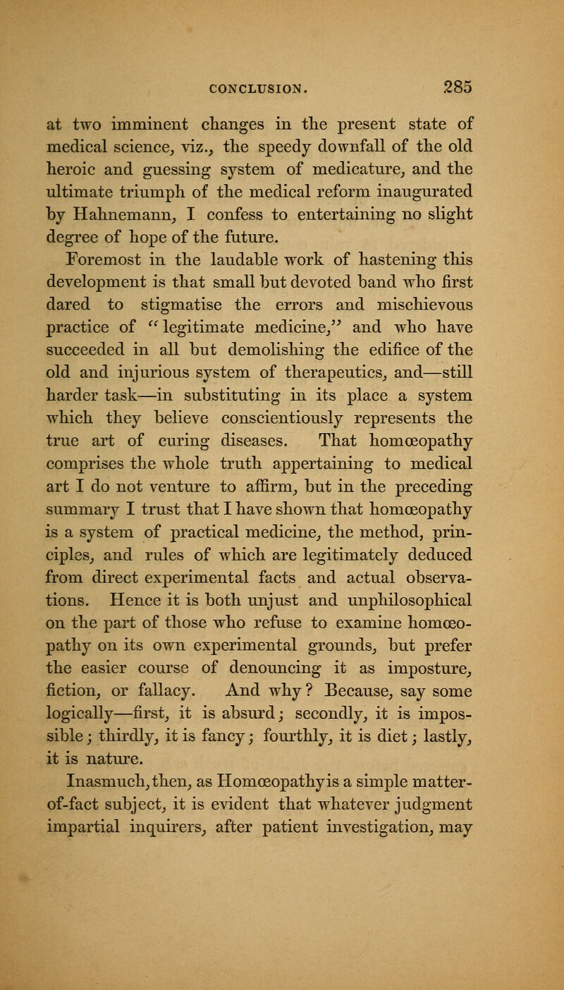at two imminent clianges in the present state of medical science, viz., tlie speedy downfall of the old heroic and guessing system of medicature, and the ultimate triumph of the medical reform inaugurated by Hahnemann, I confess to entertaining no slight degree of hope of the future. Foremost in the laudable work of hastening this development is that small but devoted band who first dared to stigmatise the errors and mischievous practice of ^' legitimate medicine,^^ and who have succeeded in all but demolishing the edifice of the old and injurious system of therapeutics, and—still harder task—in substituting in its place a system which they believe conscientiously represents the true art of curing diseases. That homoeopathy comprises the whole truth appertaining to medical art I do not venture to affirm, but in the preceding summary I trust that I have shown that homoeopathy is a system of practical medicine, the method, prin- ciples, and rules of which are legitimately deduced from direct experimental facts and actual observa- tions. Hence it is both unjust and unphilosophical on the part of those who refuse to examine homoeo- pathy on its own experimental grounds, but prefer the easier course of denouncing it as imposture, fiction, or fallacy. And why ? Because, say some logically—first, it is absurd; secondly, it is impos- sible ; thirdly, it is fancy; fourthly, it is diet; lastly, it is nature. Inasmuch, then, as Homoeopathy is a simple matter- of-fact subject, it is evident that whatever judgment impartial inquirers, after patient investigation, may
