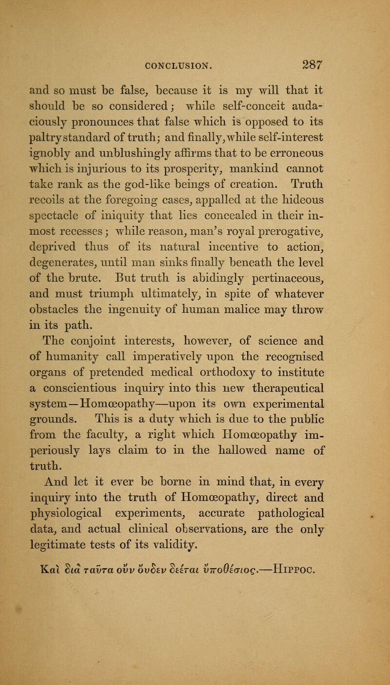 and so must be false,, because it is my will that it sboTild be so considered; wbile self-conceit auda- ciously pronounces that false wliich is opposed to its paltry standard of trutb; and finally^ wbile self-interest ignobly and unblusbingly affirms that to be erroneous which is injurious to its prosperity^ mankind cannot take rank as the god-like beings of creation. Truth recoils at the foregoing cases^ appalled at the hideous spectacle of iniquity that lies concealed in their in- most recesses; while reason^ man's royal prerogative^ deprived thus of its natural incentive to action, degenerates, until man sinks finally beneath the level of the brute. But truth is abidingly pertinaceous, and must triumph ultimately, in spite of whatever obstacles the ingenuity of human malice may throw in its path. The conjoint interests, however, of science and of humanity call imperatively upon the recognised organs of pretended medical orthodoxy to institute a conscientious inquiry into this new therapeutical system—Homoeopathy—upon its own experimental grounds. This is a duty which is due to the public from the faculty, a right which Homoeopathy im- periously lays claim to in the hallowed name of truth. And let it ever be borne in mind that, in every inquiry into the truth of Homoeopathy, direct and physiological experiments, accurate pathological data, and actual clinical observations, are the only legitimate tests of its validity. Kai dia ravra ovv ovBev dtirai viroOiaiog.—HiPPOC.