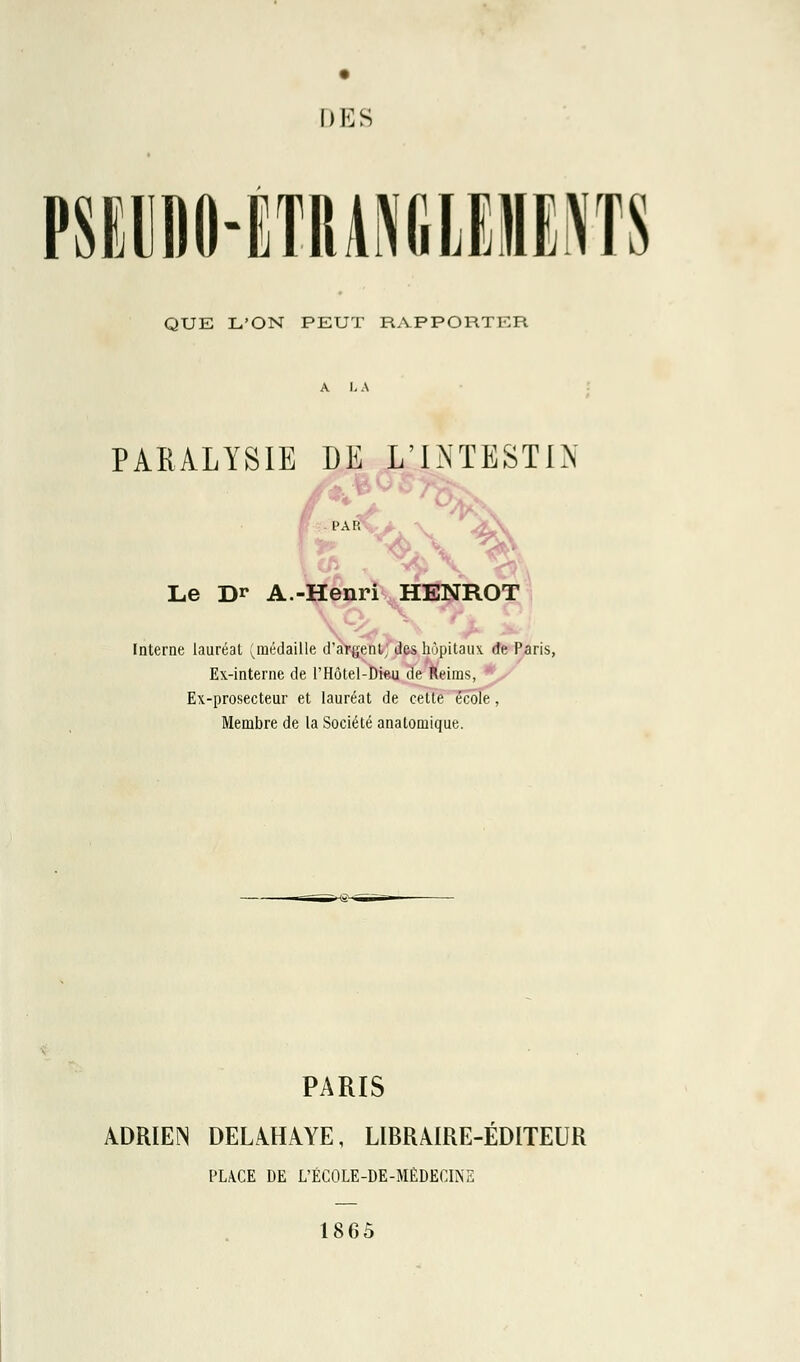 DES PSEUDO-ÉTRANGLEMENTS QUE L'ON PEUT RAPPORTER PARALYSIE DE L'INTESTIN Le Dr A.-Henri HENROT Interne lauréat (médaille d'argent; des hôpitaux de Paris, Ex-interne de l'Hôtel-Dieu de Reiras, Ex-prosecteur et lauréat de cette école, Membre de la Société anatomique. PARIS ADRIEN DELAHAYE, LIBRAIRE-ÉDITEUR PLACE DE L'ÉCOLE-DE-MÉDECINE 1865