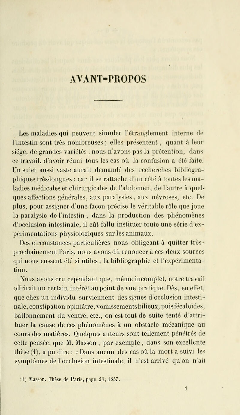 AVANT-PROPOS Les maladies qui peuvent simuler l'étranglement interne de l'intestin sont très-nombreuses ; elles présentent, quant à leur siège, de grandes variétés ; nous n'avons pas la prétention, dans ce travail, d'avoir réuni tous les cas où la confusion a été faite. Un sujet aussi vaste aurait demandé des recherches bibliogra- phiques très-longues ; car il se rattache d'un côté à toutes les ma- ladies médicales et chirurgicales de l'abdomen, de l'autre à quel- ques affections générales, aux paralysies, aux névroses, etc. De plus, pour assigner d'une façon précise le véritable rôle que joue la paralysie de l'intestin , dans la production des phénomènes d'occlusion intestinale, il eût fallu instituer toute une série d'ex- périmentations physiologiques sur les animaux. Des circonstances particulières nous obligeant à quitter très- prochainement Paris, nous avons dû renoncer à ces deux sources qui nous eussent été si utiles ; la bibliographie et l'expérimenta- tion. Nous avons cru cependant que, même incomplet, notre travail offrirait un certain intérêt au point de vue pratique. Dès, en effet, que chez un individu surviennent des signes d'occlusion intesti- nale, constipation opiniâtre, vomissements bilieux, puisfécaloïdes, ballonnement du ventre, etc., on est tout de suite tenté d'attri- buer la cause de ces phénomènes à un obstacle mécanique au cours des matières. Quelques auteurs sont tellement pénétrés de cette pensée, que M. Masson , par exemple , dans son excellente thèse (1), a pu dire : « Dans aucun des cas où la mort a suivi les symptômes de l'occlusion intestinale, il n'est arrivé qu'on n'ail