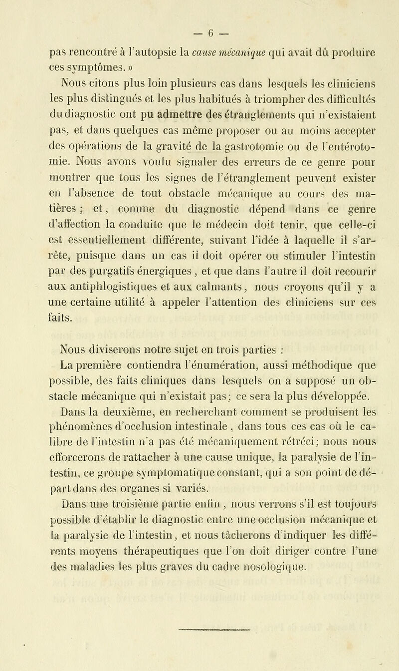 pas rencontré à l'autopsie la cause mécanique qui avait dû produire ces symptômes. » Nous citons plus loin plusieurs cas dans lesquels les cliniciens les plus distingués et les plus habitués à triompher des difficultés du diagnostic ont pu admettre des étranglements qui n'existaient pas, et dans quelques cas même proposer ou au moins accepter des opérations de la gravité de la gastrotomie ou de l'entéroto- mie. Nous avons voulu signaler des erreurs de ce genre pour montrer que tous les signes de l'étranglement peuvent exister en l'absence de tout obstacle mécanique au cours des ma- tières ; et, comme du diagnostic dépend dans ce genre d'affection la conduite que le médecin doit tenir, que celle-ci est essentiellement différente, suivant l'idée à laquelle il s'ar- rête, puisque dans un cas ii doit opérer ou stimuler l'intestin par des purgatifs énergiques , et que dans l'autre il doit recourir aux antiphlogistiques et aux calmants, nous croyons qu'il y a une certaine utilité à appeler l'attention des cliniciens sur ces faits. Nous diviserons notre sujet en trois parties : La première contiendra l'énumération, aussi méthodique que possible, des faits cliniques dans lesquels on a supposé un ob- stacle mécanique qui n'existait pas; ce sera la plus développée. Dans la deuxième, en recherchant comment se produisent les phénomènes d'occlusion intestinale , dans tous ces cas où le ca- libre de l'intestin n'a pas été mécaniquement rétréci; nous nous efforcerons de rattacher à une cause unique, la paralysie de l'in- testin, ce groupe symptomatique constant, qui a son point de dé- part dans des organes si variés. Dans une troisième partie enfin , nous verrons s'il est toujours possible d'établir le diagnostic entre une occlusion mécanique et la paralysie de l'intestin, et nous tâcherons d'indiquer les diffé- rents moyens thérapeutiques que l'on doit diriger contre l'une des maladies les plus graves du cadre nosologique.