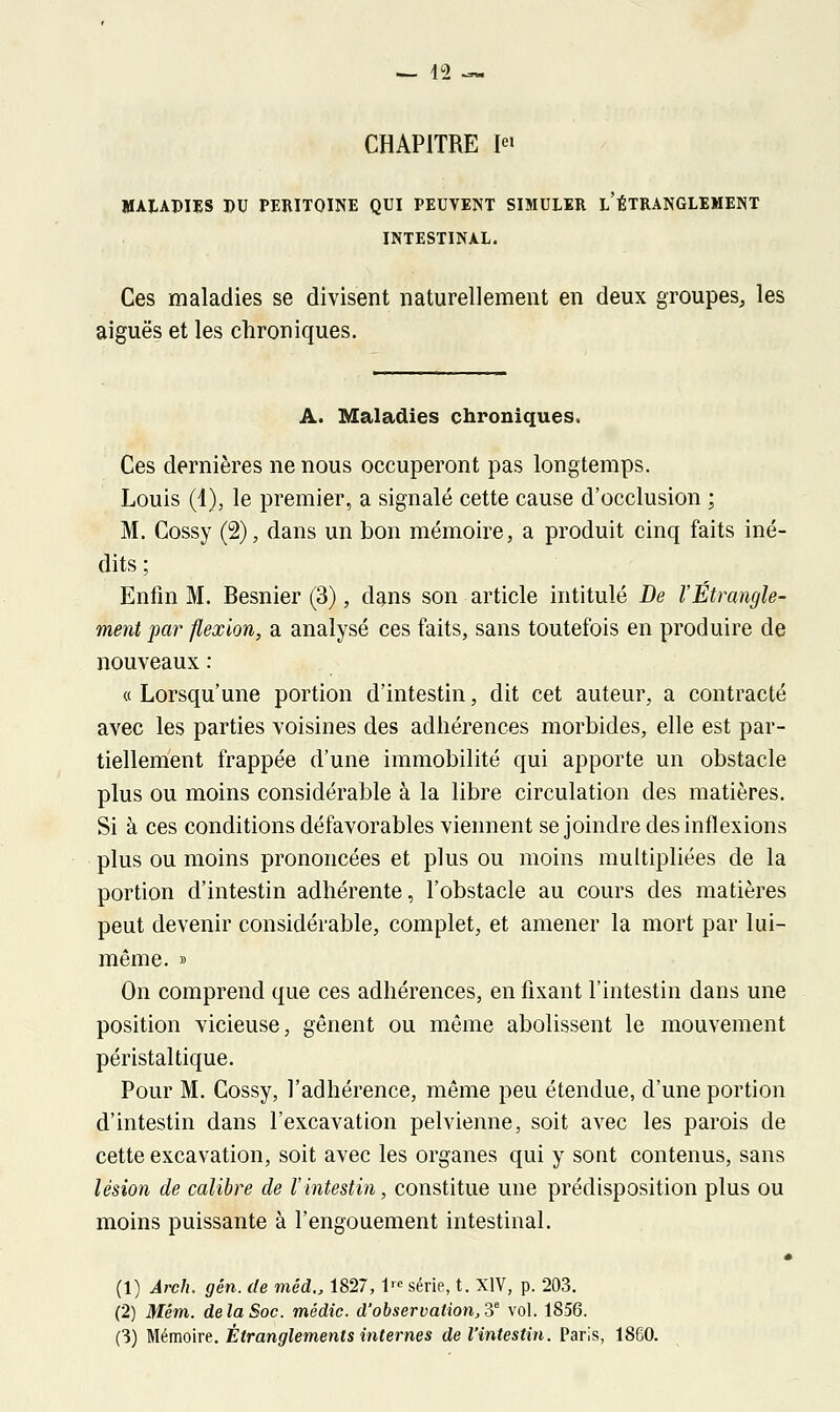 CHAPITRE Ie» MALADIES BU PERITOINE QUI PEUVENT SIMULER L'ÉTRANGLEMENT INTESTINAL. Ces maladies se divisent naturellement en deux groupes, les aiguës et les chroniques. A. Maladies chroniques. Ces dernières ne nous occuperont pas longtemps. Louis (4), le premier, a signalé cette cause d'occlusion ; M. Gossy (2), dans un bon mémoire, a produit cinq faits iné- dits; Enfin M. Besnier (3), dans son article intitulé De l'Étrangle- ment par flexion, a analysé ces faits, sans toutefois en produire de nouveaux : « Lorsqu'une portion d'intestin, dit cet auteur, a contracté avec les parties voisines des adhérences morbides, elle est par- tiellement frappée d'une immobilité qui apporte un obstacle plus ou moins considérable à la libre circulation des matières. Si à ces conditions défavorables viennent se joindre des inflexions plus ou moins prononcées et plus ou moins multipliées de la portion d'intestin adhérente, l'obstacle au cours des matières peut devenir considérable, complet, et amener la mort par lui- même. » On comprend que ces adhérences, en fixant l'intestin dans une position vicieuse, gênent ou même abolissent le mouvement péristaltique. Pour M. Cossy, l'adhérence, même peu étendue, d'une portion d'intestin dans l'excavation pelvienne, soit avec les parois de cette excavation, soit avec les organes qui y sont contenus, sans lésion de calibre de l'intestin, constitue une prédisposition plus ou moins puissante à l'engouement intestinal. (1) Arch. gên. de méd., 1827, Ve série, t. XIV, p. 203. (2) Mém. de la Soc. mêdic. d'observation, 3e vol. 1856. (3) Mémoire. Étranglements internes de l'intestin. Paris, 1860.