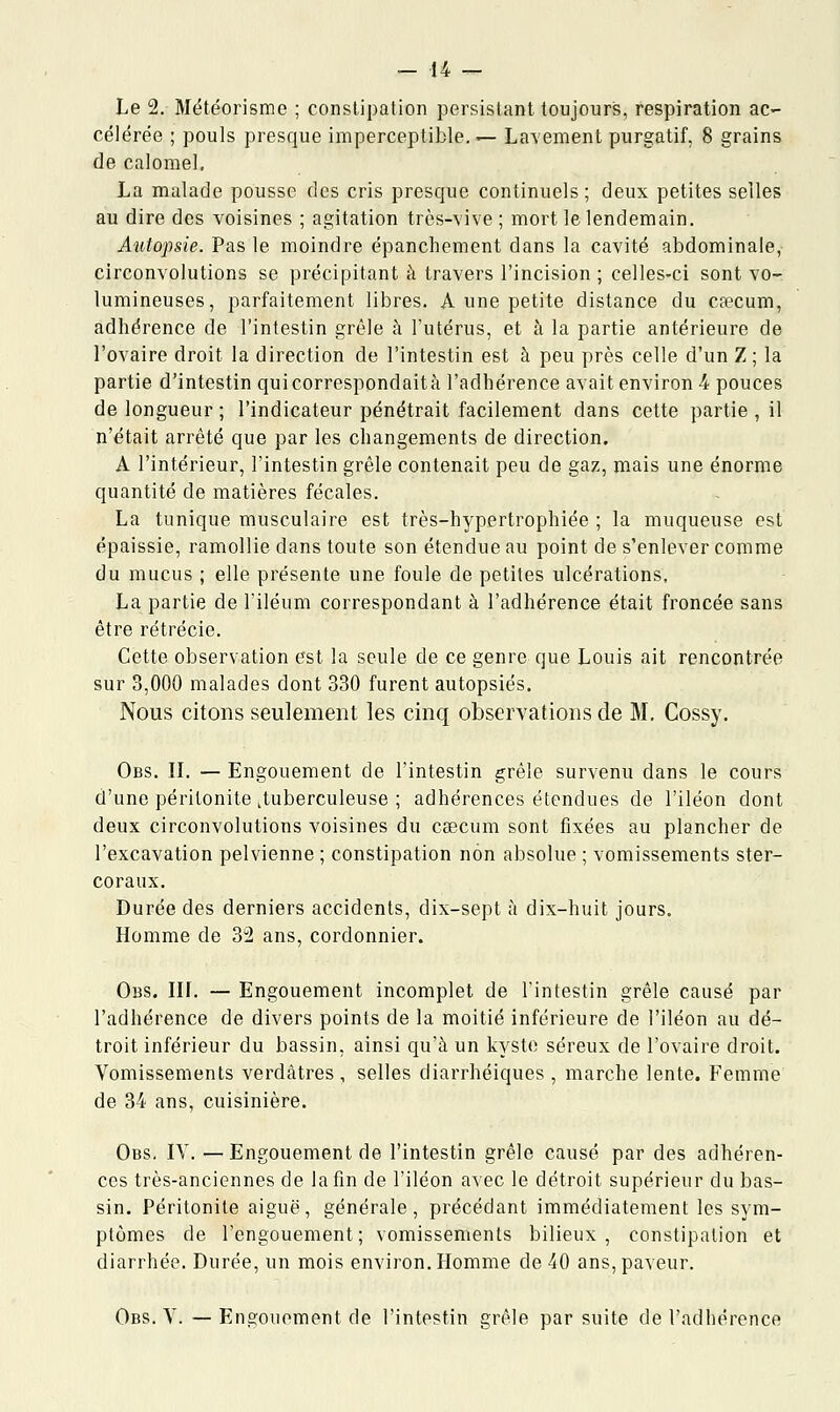 Le 2. Météorisme ; constipation persistant toujours, respiration ac- célérée ; pouls presque imperceptible. — Lavement purgatif. 8 grains de calomel. La malade pousse des cris presque continuels; deux petites selles au dire des voisines ; agitation très-vive; mort le lendemain. Autopsie. Pas le moindre épanchement dans la cavité abdominale, circonvolutions se précipitant à travers l'incision ; celles-ci sont vo- lumineuses, parfaitement libres. A une petite distance du caecum, adhérence de l'intestin grêle à l'utérus, et à la partie antérieure de l'ovaire droit la direction de l'intestin est à peu près celle d'un Z ; la partie d'intestin quicorrespondaità l'adhérence avait environ 4 pouces de longueur ; l'indicateur pénétrait facilement dans cette partie , il n'était arrêté que par les changements de direction. A l'intérieur, l'intestin grêle contenait peu de gaz, mais une énorme quantité de matières fécales. La tunique musculaire est très-hypertrophiée ; la muqueuse est épaissie, ramollie dans toute son étendue au point de s'enlever comme du mucus ; elle présente une foule de petites ulcérations, La partie de l'iléum correspondant à l'adhérence était froncée sans être rétrécie. Cette observation est la seule de ce genre que Louis ait rencontrée sur 3,000 malades dont 330 furent autopsiés. Nous citons seulement les cinq observations de M. Cossy. Obs. II. — Engouement de l'intestin grêle survenu dans le cours d'une péritonite ^tuberculeuse ; adhérences étendues de l'iléon dont deux circonvolutions voisines du caecum sont fixées au plancher de l'excavation pelvienne ; constipation non absolue ; vomissements s ter- coraux. Durée des derniers accidents, dix-sept à dix-huit jours. Homme de 32 ans, cordonnier. Obs. III. — Engouement incomplet de l'intestin grêle causé par l'adhérence de divers points de la moitié inférieure de l'iléon au dé- troit inférieur du bassin, ainsi qu'à un kyste séreux de l'ovaire droit. Vomissements verdâtres , selles diarrhéiques , marche lente. Femme de 34 ans, cuisinière. Obs. IV.—Engouement de l'intestin grêle causé par des adhéren- ces très-anciennes de la fin de l'iléon avec le détroit supérieur du bas- sin. Péritonite aiguë, générale, précédant immédiatement les sym- ptômes de l'engouement; vomissements bilieux, constipation et diarrhée. Durée, un mois environ. Homme de 40 ans, paveur. Obs. V. — Engouement de l'intestin grêle par suite de l'adhérence