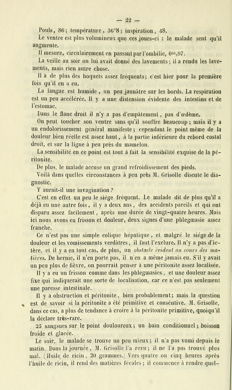 Pouls, 86; température, 36°8; inspiration, 48. Le ventre est plus volumineux que ces jours-ci : le malade sent qu'il augmente. 11 mesure, circulairement en passantparl'ombilic, 0^,97. La veille au soir on lui avait donné des lavements ; il a rendu les lave- ments, mais rien autre chose. Il a de plus des hoquets assez fréquents; c'est hier pour la première fois qu'il en a eu. La langue est humide , un peu jaunâtre sur les bords. La respiration est un peu accélérée. Il y a une distension évidente des intestins et de l'estomac. Dans le flanc droit il n'y a pas d'empâtement, pas d'œdème. On peut toucher son ventre sans qu'il souffre beaucoup ; mais il y a un endolorissement général manifeste ; cependant le point même de la douleur bien réelle est assez haut, à la partie inférieure du rebord costal droit, et sur la ligne à peu près du mamelon. La sensibilité en ce point est tout à fait la sensibilité exquise de la pé- ritonite. De plus, le malade accuse un grand refroidissement des pieds. Voilà dans quelles circonstances à peu près M. Grisolle discute le dia- gnostic. Y aurait-il une invagination ? C'est en effet un peu le siège fréquent. Le malade dit de plus qu'il a déjà eu une autre fois, il y a deux ans, des accidents pareils et qui ont disparu assez facilement, après une durée de vingt-quatre heures. Mais ici nous avons eu frisson et douleur, deux signes d'une phlegmasie assez franche. Ce n'est pas une simple colique hépatique, et malgré le siège de la douleur et les vomissements verdàtres, il faut l'exclure. Il n'y a pas d'ic- tère, et il y a en tout cas, de plus, un obstacle évident au cours des ma- tières. De hernie, il n'en porte pas, il n'en a même jamais eu. S'il y avait un peu plus de fièvre, on pourrait penser à une péritonite assez localisée. II y a eu un frisson comme dans les phlegmasies , et une douleur assez fixe qui indiquerait une sorte de localisation, car ce n'est pas seulement une paresse intestinale. Il y a obstruction et péritonite, bien probablement; mais la question est de savoir si la péritonite a été primitive et conséutive. M. Grisolle, dans ce cas, a plus de tendance à croire à la péritonite primitive, quoiqu'il la déclare très-rare. 25 sangsues sur le point douloureux ; un bain conditionnel ; boisson froide et glacée. Le soir, le malade se trouve un peu mieux ; il n'a pas vomi depuis le matin. Dans la journée, M. Grisolle l'a revu; il ne l'a pas trouvé plus mal. (Huile de ricin, 20 grammes.) Vers quatre ou cinq heures après l'huile de ricin, il rend des matières fécales ; il commence à rendre quel-