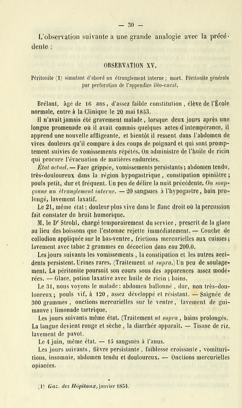 L'observation suivante a une grande analogie avec la précé- dente ; OBSERVATION XV, Péritonite (1) simulant d'abord un étranglement interne ; mort. Péritonite générale par perforation de l'appendice iléo-cœcal. Brélant, âgé de 16 ans, d'assez faible constitution , élève de l'École normale, entre à la Clinique le 2Q mai 1853. Il n'avait jamais été gravement malade , lorsque deux jours après une longue promenade où il avait commis quelques actes d'intempérance, il apprend une nouvelle affligeante, et bientôt il ressent dans l'abdomen de vives douleurs qu'il compare à des coups de poignard et qui sont promp- tement suivies de vomissements répétés. On administre de l'huile de ricin qui procure l'évacuation de matières endurcies. État actuel, — Face grippée, vomissements persistants ; abdomen tendu, très-douloureux dans la région hypogastrique , constipation opiniâtre ; pouls petit, dur et fréquent. Un peu de délire la nuit précédente, On soup- çonne an étranglement interne. •—- 20 sangsues à l'hypogastre, bain pro- longé, lavement laxatif, Le 21, même état; douleur plus vive dans le flanc droit où la percussion fait constater du bruit humorique. Mi le Dr Strohl, chargé temporairement du service, prescrit de la glace au lieu des boissons que l'estomac rejette immédiatement, — Couche de coUodion appliquée sur le bas-ventre, frictions mercurielles aux cuisses; lavement avec tabac 2 grammes en décoction dans eau 200.0. Les jours suivants les vomissements , la constipation et les autres acci- dents persistent.Urines rares. (Traitement ut supra.)\Jn peu de soulage- ment. La péritonite poursuit son cours sous des apparences assez modé- rées. — Glace, potion laxative avec huile de ricin ; bains. Le 31, nous voyons le malade: abdomen ballonné , dur, non très-dou- loureux; pouls vif, à 120, assez développé et résistant. —Saignée de 300 grammes, onctions mercurielles sur le ventre, lavement de gui- mauve ; limonade tartrique. Les jours suivants même état. (Traitement ut supra , bains prolongés. La langue devient rouge et sèche , la diarrhée apparaît. — Tisane de riz, lavement de pavot. Le 4 juin, même état. — 15 sangsues à l'anus. Les jours suivants, fièvre persistante , faiblesse croissante , vomituri- tions, insomnie, abdomen tendu et douloureux. — Onctions mercurielles opiacées. (1) Gaz. des Hôpitaux, janvier 1854.