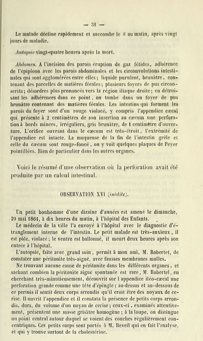 Le malade décline rapidement et succombe le 8 au matin, après \ ingt jours de maladie. Aut&pvie vingt-quatre heures après la mort. Abdotam. A l'incision des parois éruption de gaz fétides, adliércnee de l'épiploon avec les parois abdominales et les circonvolutions intesti- nales qni sont agglomérées entre elles; liquide purulent, brunâtre, con-» tenant des parcelles de matières fécales; plusieurs foyers de pus circon- scrits; désordres plus prononcés vers la région iliaque droite; en détrui- sant les adhérences dans ce point, on tombe dans un foyer de pus brunâtre contenant des matières fécales. Les intestins qui forment les parois du foyer sont d'un rouge violacé, y compris l'appendice ciecal qui présente à 2 centimètres de son insertion au ctecum une perfora- tion à bords minces, irréguliers, gris brunâtre, de 1 centimètre d'ouver- ture. L'orifice ouvrant dans le caecum est très-élroit, l'extrémité de l'appendice est intacte. La muqueuse de la fin de l'intestin grêle et celle du caecum sont rouge-foncé , on y voit quelques plaques de Peyer pointillées. Rien de particulier dans les autres organes. Voici le résumé d'une observation où la perforation avait été produite par un calcul intestinal. OBSERVATION XVI (inédite). Un petit bonhomme d'une dizaine d'années est amené le dimanche, 29 mai 1864, à dix heures du matin, à l'hôpital des Enfants. Le médecin de la ville l'a envoyé à l'hôpital avec le diagnostic d'é- tranglement interne de l'intestin. Le petit malade est très-anxieux , il est pâle, violacé ; le ventre est ballonné, il meurt deux heures après son entrée à l'hôpital. L'autopsie, faite avec grand soin, permit à mon ami, M. Robertel, de constater une péritonite très-aiguë, avec fausses membranes molles. Ne trouvant aucune cause de péritonite dans les différents organes, et sachant combien la péritonite aiguë spontanée est rare, M. Robertel, en cherchant très-minutieusement, découvrit sur 1 appendice iléo-ca?cal une perforation grande comme une tête d'épingle ; au-dessus et au-dessous de ce perluis il sentit deux corps arrondis qu'il croit être des noyaux de ce- rise. Il ouvrit l'appendice et il constata la présence de petits corps arron- dis, durs, du volume d'un noyau de cerise ; ceux-ci, examinés attentive- ment, présentent une masse grisâtre homogène ; à la loupe, on distingue un point central autour duquel se voient des couches régulièrement con- centriques. Ces petits corps sont portés à M. Réveil qui en fait l'analyse, et qui y trouve surtout de la cbolestérine.