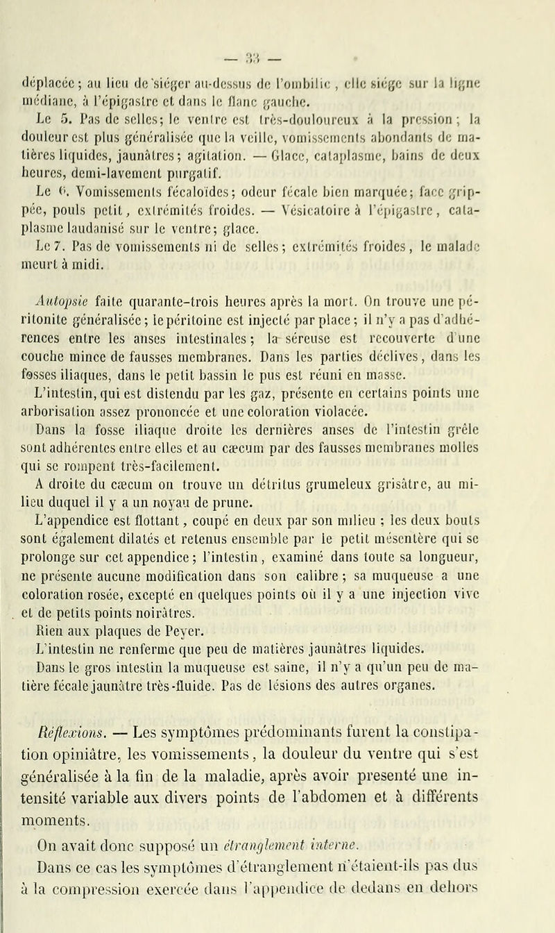 déplacée; au lieu de 'siéger au-dessus de l'ombilic , elle siège sur la ligne médiane, à L'épigaslre et dans le liane gauche. Le 5. Pas de selles; le ventre est très-douloureux à la pression; la douleur est plus généralisée que la veille, vomissements abondants de ma- tières liquides, jaunàlrcs; agitation. —Glace, cataplasme, bains de deux heures, dcmi-lavemenL purgatif. Le fl. Vomissements fécaloïdes; odeur fécale bien marquée; face grip- pée, pouls petit, extrémités froides. — Vesicatoire à l'épigastre, cata- plasme laudanisé sur le ventre; glace. Le 7. Pas de vomissements ni de selles; extrémités froides, le malad.; meurt à midi. Autopsie faite quarante-trois heures après la mort. On trouve une pé- ritonite généralisée ; le péritoine est injecté par place ; il n'y a pas d'adbé- rences entre les anses intestinales; la séreuse est recouverte dune couche mince de fausses membranes. Dans les parties déclives, dans les fosses iliaques, dans le petit bassin le pus est réuni en masse. L'intestin, qui est distendu par les gaz, présente en certains points une arborisation assez prononcée et une coloration violacée. Dans la fosse iliaque droite les dernières anses de l'intestin grêle sont adhérentes entre elles et au caecum par des fausses membranes molles qui se rompent très-facilement. A droite du caecum on trouve un détritus grumeleux grisâtre, au mi- lieu duquel il y a un noyau de prune. L'appendice est flottant, coupé en deux par son milieu ; les deux bouts sont également dilatés et retenus ensemble par le petit mésentère qui se prolonge sur cet appendice ; l'intestin, examiné dans toute sa longueur, ne présente aucune modification dans son calibre ; sa muqueuse a une coloration rosée, excepté en quelques points où il y a une injection vive et de petits points noirâtres. Rien aux plaques de Peyer. L'intestin ne renferme que peu de matières jaunâtres liquides. Dans le gros intestin la muqueuse est saine, il n'y a qu'un peu de ma- tière fécale jaunâtre très-fluide. Pas de lésions des autres organes. Réflexions. — Les symptômes prédominants furent la constipa- tion opiniâtre, les vomissements, la douleur du ventre qui s'est généralisée à la fin de la maladie, après avoir présenté une in- tensité variable aux divers points de l'abdomen et à différents moments. On avait donc supposé un étranglement interne. Dans ce cas les symptômes d'étranglement n'étaient-ils pas dus à la compression exercée dans l'appendice de dedans en dehors