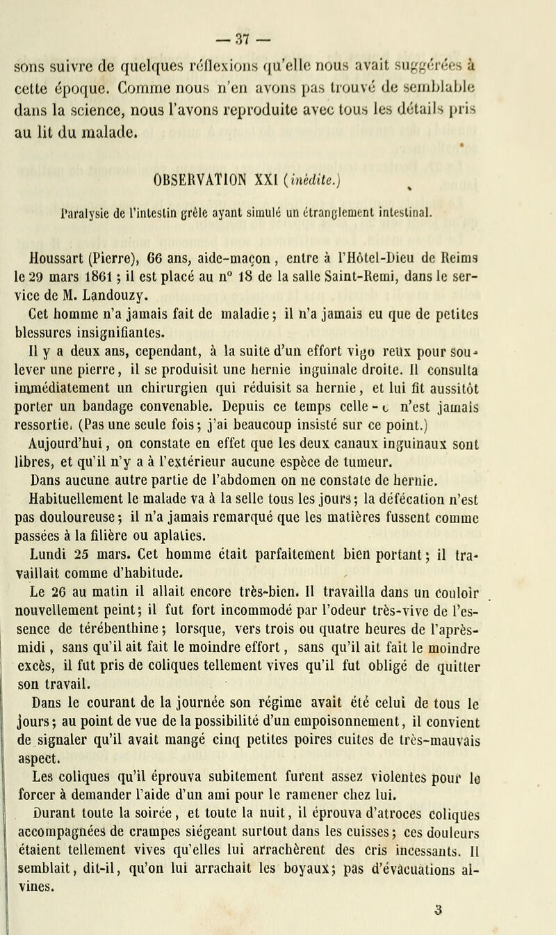 sons suivre de quelques réflexions qu'elle nous avait suggérées à cette époque. Comme nous n'en avons pas trouvé de semblable dans la science, nous l'avons reproduite avec tous les détails pris au lit du malade. OBSERVATION XXI (inédite.) Paralysie de l'intestin grêle ayant simulé un étranglement intestinal. Houssart (Pierre), 66 ans, aide-maçon, entre à l'Hôtel-Dieu de Reims le 29 mars 1861 ; il est placé au n° 18 de la salle Saint-Remi, dans le ser- vice de M. Landouzy. Cet homme n'a jamais fait de maladie ; il n'a jamais eu que de petites blessures insignifiantes. Il y a deux ans, cependant, à la suite d'un effort vigu reux pour sou- lever une pierre, il se produisit une hernie inguinale droite. Il consulta immédiatement un chirurgien qui réduisit sa hernie, et lui fit aussitôt porter un bandage convenable. Depuis ce temps celle -1 n'est jamais ressortie. (Pas une seule fois; j'ai beaucoup insisté sur ce point.) Aujourd'hui, on constate en effet que les deux canaux inguinaux sont libres, et qu'il n'y a à l'extérieur aucune espèce de tumeur. Dans aucune autre partie de l'abdomen on ne constate de hernie. Habituellement le malade va à la selle tous les jours; la défécation n'est pas douloureuse; il n'a jamais remarqué que les matières fussent comme passées à la filière ou aplaties. Lundi 25 mars. Cet homme était parfaitement bien portant ; il tra- vaillait comme d'habitude. Le 26 au matin il allait encore très-bien. Il travailla dans un couloir nouvellement peint ; il fut fort incommodé par l'odeur très-vive de l'es- sence de térébenthine ; lorsque, vers trois ou quatre heures de l'après- midi , sans qu'il ait fait le moindre effort, sans qu'il ait fait le moindre excès, il fut pris de coliques tellement vives qu'il fut obligé de quitter son travail. Dans le courant de la journée son régime avait été celui de tous le jours ; au point de vue de la possibilité d'un empoisonnement, il convient de signaler qu'il avait mangé cinq petites poires cuites de très-mauvais aspect. Les coliques qu'il éprouva subitement furent assez violentes pour lo forcer à demander l'aide d'un ami pour le ramener chez lui. Durant toute la soirée, et toute la nuit, il éprouva d'atroces coliques accompagnées de crampes siégeant surtout dans les cuisses; ces douleurs étaient tellement vives qu'elles lui arrachèrent des cris incessants. Il semblait, dit-il, qu'on lui arrachait les boyaux; pas d'évacuations al- vines.