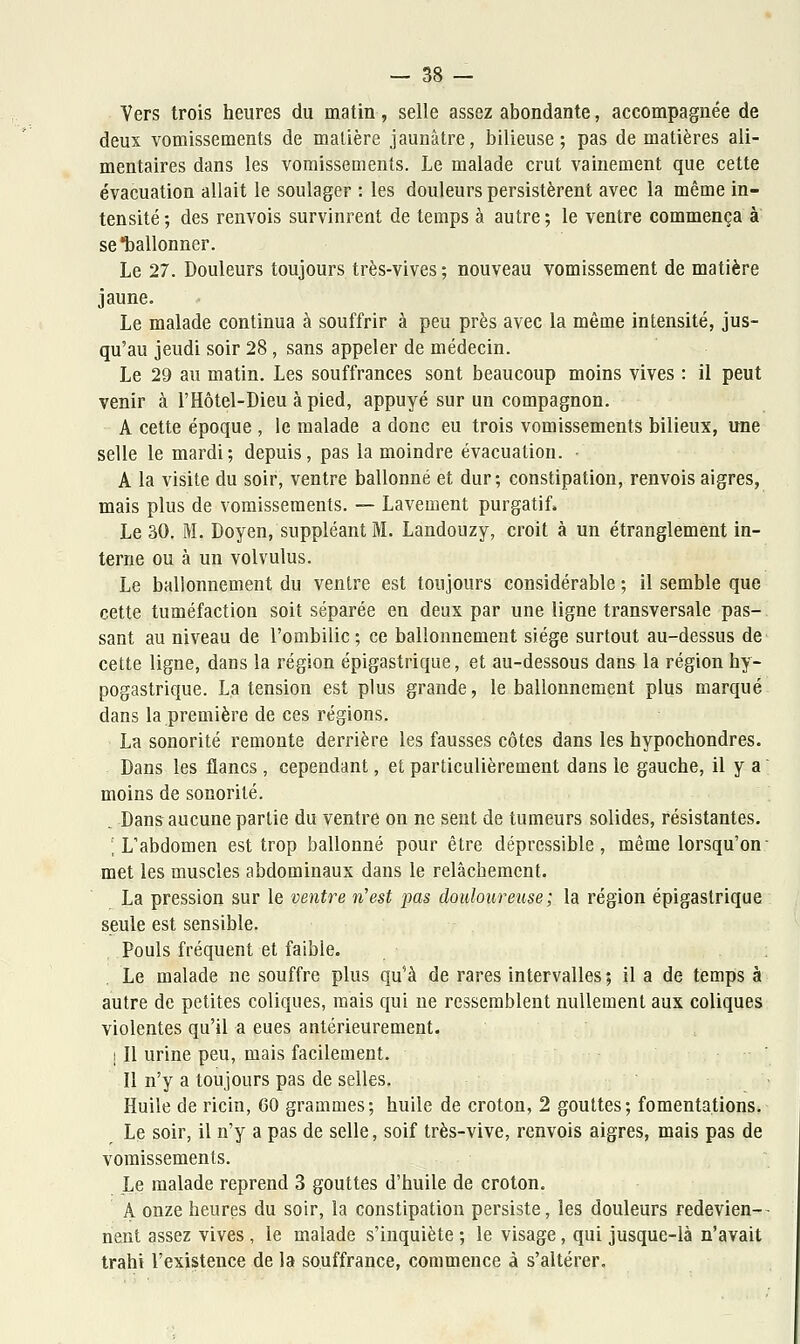 Vers trois heures du matin, selle assez abondante, accompagnée de deux vomissements de matière jaunâtre, bilieuse; pas de matières ali- mentaires dans les vomissements. Le malade crut vainement que cette évacuation allait le soulager : les douleurs persistèrent avec la même in- tensité; des renvois survinrent de temps à autre; le ventre commença à se ballonner. Le 27. Douleurs toujours très-vives; nouveau vomissement de matière jaune. Le malade continua à souffrir à peu près avec la même intensité, jus- qu'au jeudi soir 28, sans appeler de médecin. Le 29 au matin. Les souffrances sont beaucoup moins vives : il peut venir à l'Hôtel-Dieu à pied, appuyé sur un compagnon. A cette époque , le malade a donc eu trois vomissements bilieux, une selle le mardi; depuis, pas la moindre évacuation. - A la visite du soir, ventre ballonné et dur; constipation, renvois aigres, mais plus de vomissements. — Lavement purgatif, Le 30. M. Doyen, suppléant M. Landouzy, croit à un étranglement in- terne ou à un volvulus. Le ballonnement du ventre est toujours considérable ; il semble que cette tuméfaction soit séparée en deux par une ligne transversale pas- sant au niveau de l'ombilic; ce ballonnement siège surtout au-dessus de cette ligne, dans la région épigastrique, et au-dessous dans la région hy- pogastrique. La tension est plus grande, le ballonnement plus marqué dans la première de ces régions. La sonorité remonte derrière les fausses côtes dans les hypochondres. Dans les flancs , cependant, et particulièrement dans le gauche, il y a moins de sonorité. Dans aucune partie du ventre on ne sent de tumeurs solides, résistantes. ; L'abdomen est trop ballonné pour être dépressible , même lorsqu'on met les muscles abdominaux dans le relâchement. La pression sur le ventre n'est pas douloureuse ; la région épigastrique seule est sensible. Pouls fréquent et faible. . Le malade ne souffre plus qu'à de rares intervalles ; il a de temps à autre de petites coliques, mais qui ne ressemblent nullement aux coliques violentes qu'il a eues antérieurement. I II urine peu, mais facilement. Il n'y a toujours pas de selles. Huile de ricin, 60 grammes; huile de croton, 2 gouttes; fomentations. Le soir, il n'y a pas de selle, soif très-vive, renvois aigres, mais pas de vomissements. Le malade reprend 3 gouttes d'huile de croton. A onze heures du soir, la constipation persiste, les douleurs redevien- nent assez vives , le malade s'inquiète ; le visage, qui jusque-là n'avait trahi l'existence de la souffrance, commence à s'altérer.