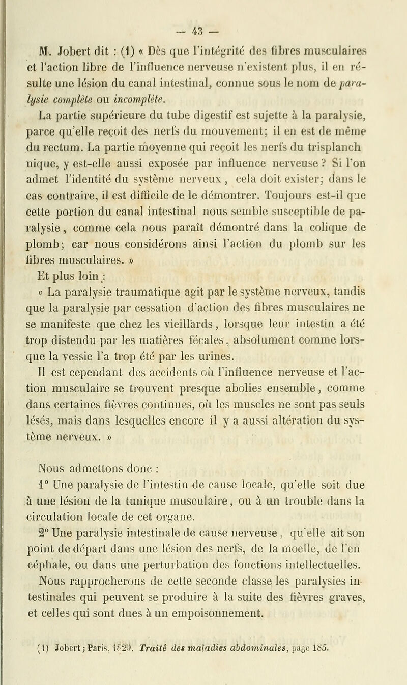 M. Jobert dit : (1) « Dès que l'intégrité ries libres musculaires et l'action libre de l'influence nerveuse n'existent plus, il en ré- sulte une lésion du canal intestinal, connue sous le nom de para- lysie complète ou incomplète. La partie supérieure du tube digestif est sujette à la paralysie, parce qu'elle reçoit des nerfs du mouvement; il en est de même du rectum. La partie moyenne qui reçoit les nerfs du trisplanch nique, y est-elle aussi exposée par influence nerveuse ? Si l'on admet l'identité du système nerveux, cela doit exister; dans le cas contraire, il est difficile de le démontrer. Toujours est-il que cette portion du canal intestinal nous semble susceptible de pa- ralysie , comme cela nous paraît démontré dans la colique de plomb; car nous considérons ainsi l'action du plomb sur les fibres musculaires. » Et plus loin ; c La paralysie traumatique agit par le système nerveux, tandis que la paralysie par cessation d'action des fibres musculaires ne se manifeste que chez les vieillards, lorsque leur intestin a été trop distendu par les matières fécales, absolument comme lors- que la vessie l'a trop été par les urines. Il est cependant des accidents où l'influence nerveuse et l'ac- tion musculaire se trouvent presque abolies ensemble, comme dans certaines fièvres continues, où les muscles ne sont pas seuls lésés, mais dans lesquelles encore il y a aussi altération du sys- tème nerveux. » Nous admettons donc : 1° Une paralysie de l'intestin de cause locale, qu'elle soit due à une lésion de la tunique musculaire, ou à un trouble dans la circulation locale de cet organe. 2° Une paralysie intestinale de cause nerveuse, qu'elle ait son point de départ dans une lésion des nerfs, de la moelle, de l'en cépbale, ou dans une perturbation des fonctions intellectuelles. Nous rapprocherons de cette seconde classe les paralysies in testinales qui peuvent se produire à la suite des fièvres graves, et celles qui sont dues à un empoisonnement. (1) Jobert ; Paris. 1F2U. Traité des maladies abdominales, page lt>5.