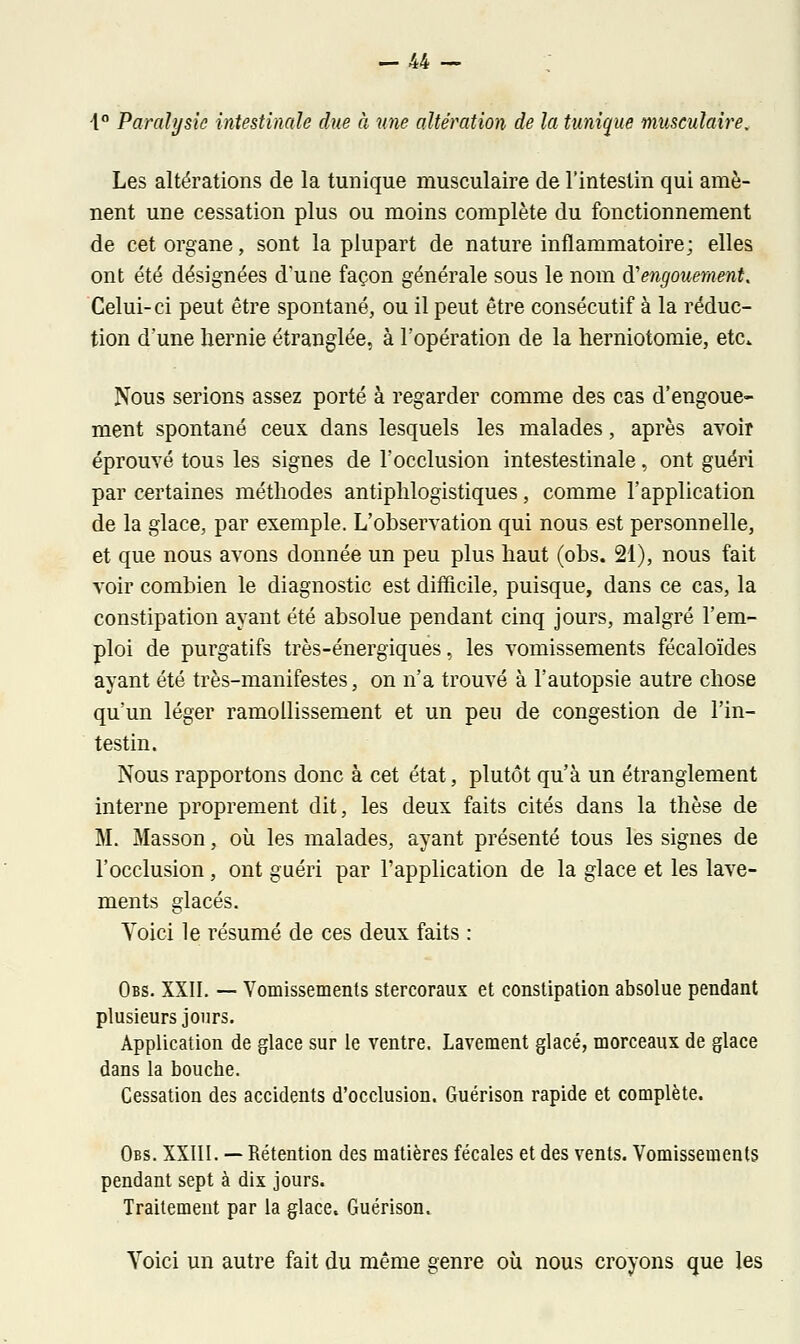 4° Paralysie intestinale due à une altération de la tunique musculaire. Les altérations de la tunique musculaire de l'intestin qui amè- nent une cessation plus ou moins complète du fonctionnement de cet organe, sont la plupart de nature inflammatoire; elles ont été désignées d'une façon générale sous le nom d'engouement. Celui- ci peut être spontané, ou il peut être consécutif à la réduc- tion d'une hernie étranglée, à l'opération de la herniotomie, etc. Nous serions assez porté à regarder comme des cas d'engoue- ment spontané ceux dans lesquels les malades, après avoir éprouvé tous les signes de l'occlusion intestestinale, ont guéri par certaines méthodes antiphlogistiques, comme l'application de la glace, par exemple. L'observation qui nous est personnelle, et que nous avons donnée un peu plus haut (obs. 21), nous fait voir combien le diagnostic est difficile, puisque, dans ce cas, la constipation ayant été absolue pendant cinq jours, malgré l'em- ploi de purgatifs très-énergiques, les vomissements fécaloïdes ayant été très-manifestes, on n'a trouvé à l'autopsie autre chose qu'un léger ramollissement et un peu de congestion de l'in- testin. Nous rapportons donc à cet état, plutôt qu'à un étranglement interne proprement dit, les deux faits cités dans la thèse de M. Masson, où les malades, ayant présenté tous les signes de l'occlusion , ont guéri par l'application de la glace et les lave- ments glacés. Voici le résumé de ces deux faits : Obs. XXII. — Vomissements stercoraux et constipation absolue pendant plusieurs jours. Application de glace sur le ventre. Lavement glacé, morceaux de glace dans la bouche. Cessation des accidents d'occlusion. Guérison rapide et complète. Obs. XXIII. — Rétention des matières fécales et des vents. Vomissements pendant sept à dix jours. Traitement par la glace. Guérison. Yoici un autre fait du même genre où nous croyons que les