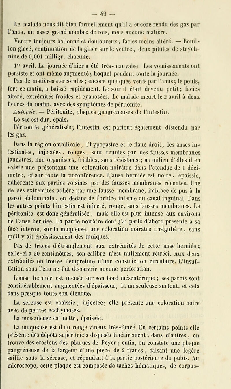 — 40 — Le malade nous dit bien formellement qu'il a encore rendu des gaz par l'anus, un assez grand nombre de fois, mais aucune matière. Ventre toujours ballonné et douloureux; faciès moins altéré. — Bouil- lon glacé, continuation de la glace sur le ventre, deux pilules de strych- nine de 0,001 milligr. chacune. 1er avril. La journée d'hier a été très-mauvaise. Les vomissements ont persisté et ont même augmenté; hoquet pendant toute la journée. Pas de matières stercoralcs; encore quelques vents par l'anus; le pouls, fort ce matin, a baissé rapidement. Le soir il était devenu petit ; faciès altéré, extrémités froides et cyanosées. Le malade meurt le 2 avril à deux heures du matin, avec des symptômes de péritonite. Autopsie. — Péritonite, plaques gangreneuses de l'intestin. Le sac est dur, épais. Péritonite généralisée; l'intestin est partout également distendu par les gaz. Dans la région ombilicale, l'hypogastre et le flanc droit, les anses in- testinales , injectées , rouges, sont réunies par des fausses membranes jaunâtres, non organisées, friables, sans résistance; au milieu d'elles il en existe une présentant une coloration noirâtre dans l'étendue de 1 déci- mètre, et sur toute la circonférence. L'anse herniée est noire , épaissie, adhérente aux parties voisines par des fausses membranes récentes. Une de ses extrémités adhère par une fausse membrane, imbibée de pus à la paroi abdominale , en dedans de l'orifice interne du canal inguinal. Dans les autres points l'intestin est injecté, rouge, sans fausses membranes. La péritonite est donc généralisée , mais elle est plus intense aux environs de l'anse herniée. La partie noirâtre dont j'ai parlé d'abord présente à sa face interne, sur la muqueuse, une coloration noirâtre irrégulière , sans qu'il y ait épaississement des tuniques. Pas de traces d'étranglement aux extrémités de cette anse herniée ; celle-ci a 30 centimètres, son calibre n'est nullement rétréci. Aux deux extrémités on trouve l'empreinte d'une constriction circulaire. L'insuf- flation sous l'eau ne fait découvrir aucune perforation. L'anse herniée est incisée sur son bord mésentérique ; ses parois sont considérablement augmentées d'épaisseur, la musculeuse surtout, et cela dans presque toute son étendue. La séreuse est épaissie, injectée; elle présente une coloration noire avec de petites ecchymoses. La musculeuse est nette, épaissie. La muqueuse est d'un rouge vineux très-foncé. En certains points elle présente des dépôts superficiels disposés linéairement ; dans d'autres, on trouve des érosions des plaques de Peyer ; enfin, on constate une plaque gangreneuse de la largeur d'une pièce de 2 francs, faisant une légère saillie sous la séreuse, et répondant à la partie postérieure du pubis. Au microscope, cette plaque est composée de taches hématiques, de corpus-