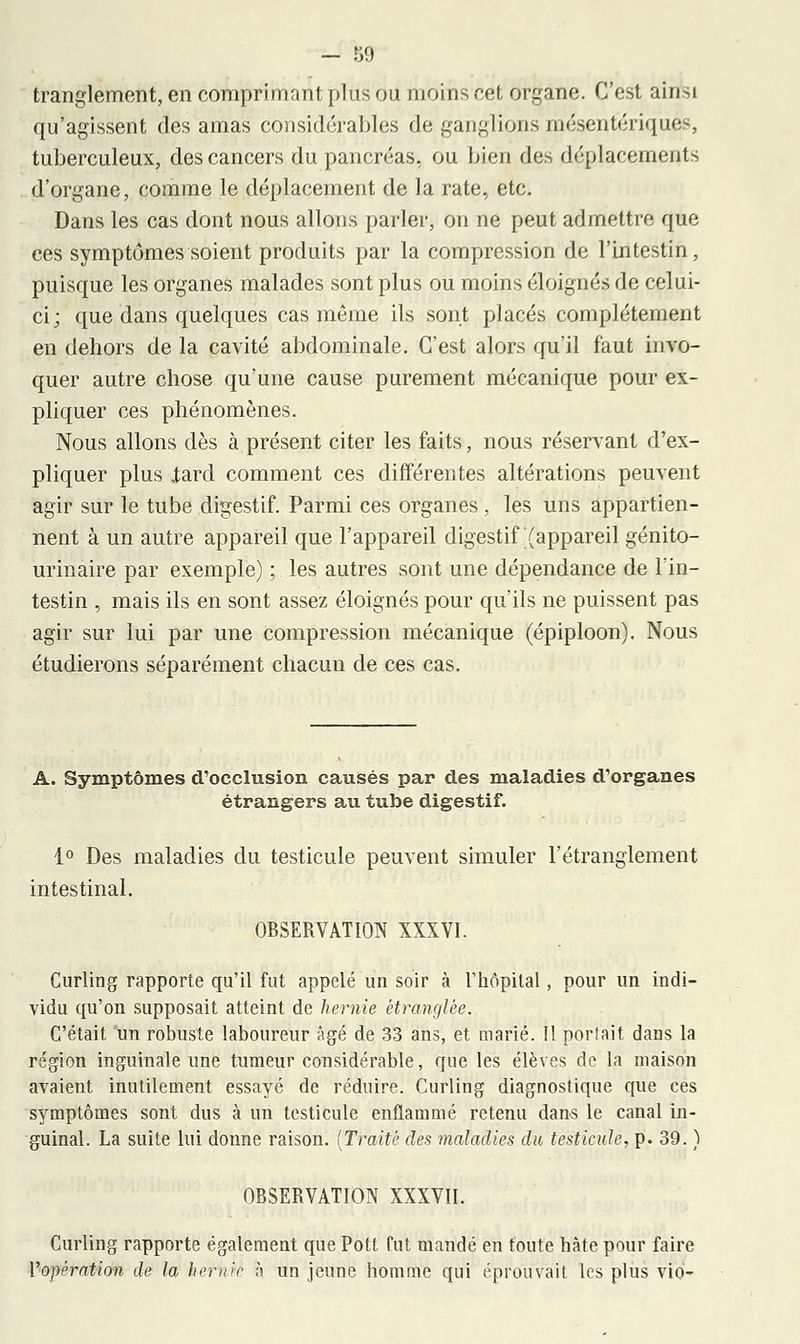 tranglement, en comprimant plus ou moins cet organe. C'est ainfei qu'agissent des amas considérables de ganglions mésentériqués, tuberculeux, des cancers du pancréas, ou bien des déplacements d'organe, comme le déplacement de la rate, etc. Dans les cas dont nous allons parler, on ne peut admettre que ces symptômes soient produits par la compression de l'intestin, puisque les organes malades sont plus ou moins éloignés de celui- ci; que dans quelques cas même ils sont placés complètement en dehors de la cavité abdominale. C'est alors qu'il faut invo- quer autre chose qu'une cause purement mécanique pour ex- pliquer ces phénomènes. Nous allons dès à présent citer les faits, nous réservant d'ex- pliquer plus .tard comment ces différentes altérations peuvent agir sur le tube digestif. Parmi ces organes, les uns appartien- nent à un autre appareil que l'appareil digestif (appareil génito- urinaire par exemple) ; les autres sont une dépendance de l'in- testin , mais ils en sont assez éloignés pour qu'ils ne puissent pas agir sur lui par une compression mécanique (épiploon). Nous étudierons séparément chacun de ces cas. A. Symptômes d'occlusion causés par des maladies d'organes étrangers au tube digestif. 1° Des maladies du testicule peuvent simuler l'étranglement intestinal. OBSERVATION XXXVI. Curling rapporte qu'il fut appelé un soir à l'hôpital, pour un indi- vidu qu'on supposait atteint de hernie étranglée. C'était un robuste laboureur Agé de 33 ans, et marié. Il portait dans la région inguinale une tumeur considérable, que les élèves de la maison avaient inutilement essayé de réduire. Curling diagnostique que ces symptômes sont dus à un testicule enflammé retenu dans le canal in- guinal. La suite lui donne raison. (Traité des maladies du testicule, p. 39. ) OBSERVATION XXXVII. Curling rapporte également que Pott fut mandé en toute hâte pour faire l'opération de la hernie h un jeune homme qui éprouvait les plus vio-