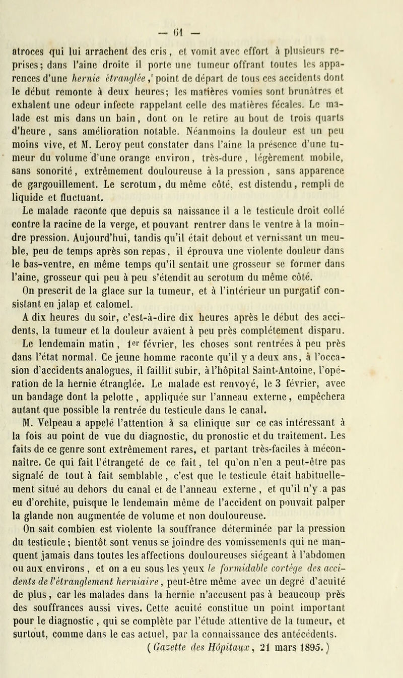 atroces qui lui arrachent des cris, cl vomit avec effort à plusieurs re- prises; dans l'aine droite il porte une tumeur offrant toutes les appa- rences d'une hernie étranglée,'point de départ de tous ces accidents dont le début remonte à deux heures; les matières vomies sont brunâtres et exhalent une odeur infecte rappelant celle des matières fécales. Le ma- lade est mis dans un bain, dont on le retire au bout de trois quarts d'heure , sans amélioration notable. Néanmoins la douleur est un peu moins vive, et M. Leroy peut constater dans l'aine la présence d'une tu- meur du volume d'une orange environ, très-dure, légèrement mobile, sans sonorité, extrêmement douloureuse à la pression , sans apparence de gargouillement. Le scrotum, du même côté, est distendu, rempli de liquide et fluctuant. Le malade raconte que depuis sa naissance il a le testicule droit collé contre la racine de la verge, et pouvant rentrer dans le ventre à la moin- dre pression. Aujourd'hui, tandis qu'il était debout et vernissant un meu- ble, peu de temps après son repas, il éprouva une violente douleur dans le bas-ventre, en même temps qu'il sentait une grosseur se former dans l'aine, grosseur qui peu à peu s'étendit au scrotum du même côté. On prescrit de la glace sur la tumeur, et à l'intérieur un purgatif con- sistant en jalap et calomel. A dix heures du soir, c'est-à-dire dix heures après le début des acci- dents, la tumeur et la douleur avaient à peu près complètement disparu. Le lendemain matin, 1er février, les choses sont rentrées à peu près dans l'état normal. Ce jeune homme raconte qu'il y a deux ans, à l'occa- sion d'accidents analogues, il faillit subir, à l'hôpital Saint-Antoine, Topé- ration de la hernie étranglée. Le malade est renvoyé, le 3 février, avec un bandage dont la pelotte , appliquée sur l'anneau externe, empêchera autant que possible la rentrée du testicule dans le canal. M. Velpeau a appelé l'attention à sa clinique sur ce cas intéressant à la fois au point de vue du diagnostic, du pronostic et du traitement. Les faits de ce genre sont extrêmement rares, et partant très-faciles à mécon- naître. Ce qui fait l'étrangeté de ce fait, tel qu'on n'en a peut-être pas signalé de tout à fait semblable, c'est que le testicule était habituelle- ment situé au dehors du canal et de l'anneau externe , et qu'il n'y.a pas eu d'orchite, puisque le lendemain même de l'accident on pouvait palper la glande non augmentée de volume et non douloureuse. On sait combien est violente la souffrance déterminée par la pression du testicule ; bientôt sont venus se joindre des vomissements qui ne man- quent jamais dans toutes les affections douloureuses siégeant à l'abdomen ou aux environs , et on a eu sous les yeux le formidable cortège des acci- dents de l'étranglement herniaire, peut-être même avec un degré d'acuité de plus, car les malades dans la hernie n'accusent pas à beaucoup près des souffrances aussi vives. Cette acuité constitue un point important pour le diagnostic , qui se complète par l'étude attentive de la tumeur, et surtout, comme dans le cas actuel, par la connaissance des antécédents. (Gazette des Hôpitaiix, 21 mars 1895.)