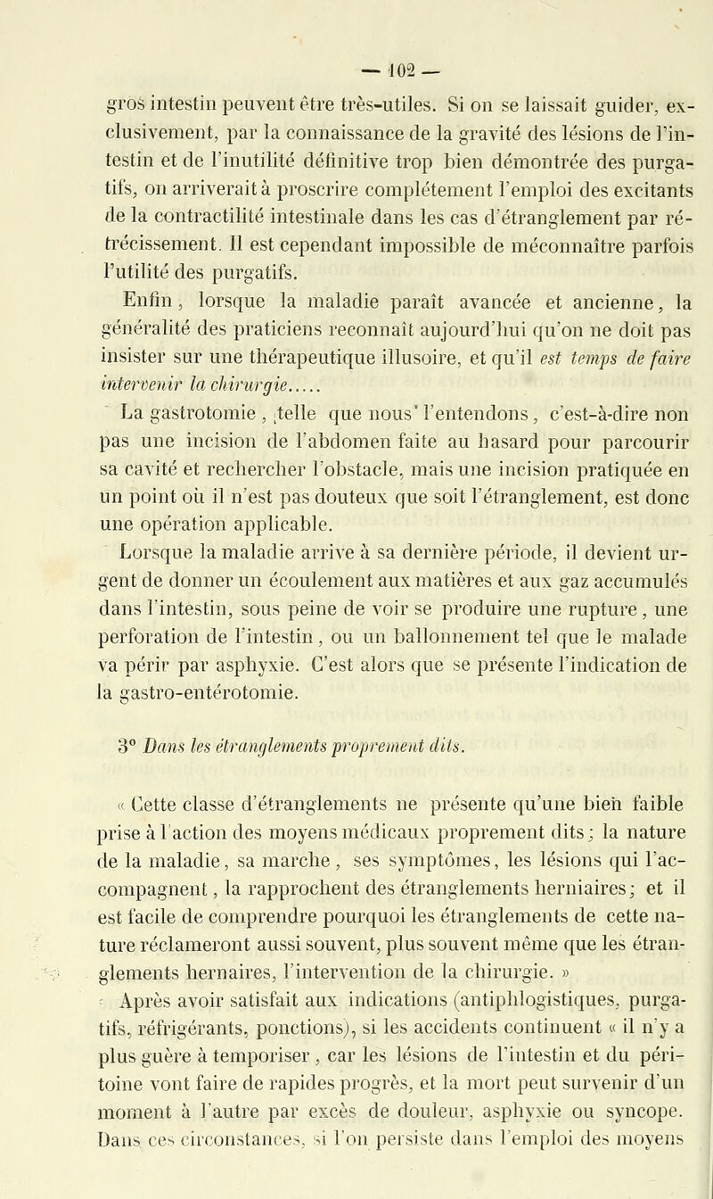 gros intestin peuvent être très-utiles. Si on se laissait guider, ex- clusivement, par la connaissance de la gravité des lésions de l'in- testin et de l'inutilité définitive trop bien démontrée des purga- tifs, on arriverait à proscrire complètement l'emploi des excitants de la contractilité intestinale dans les cas d'étranglement par ré- trécissement. Il est cependant impossible de méconnaître parfois Futilité des purgatifs. Enfin j lorsque la maladie paraît avancée et ancienne, la généralité des praticiens reconnaît aujourd'hui qu'on ne doit pas insister sur une thérapeutique illusoire, et qu'il est temps de faire intervenir la chirurgie La gastrotomie , telle que nous' l'entendons, c'est-à-dire non pas une incision de l'abdomen faite au hasard pour parcourir sa cavité et rechercher l'obstacle, mais une incision pratiquée en un point où il n'est pas douteux que soit l'étranglement, est donc une opération applicable. Lorsque la maladie arrive à sa dernière période, il devient ur- gent de donner un écoulement aux matières et aux gaz accumulés dans l'intestin, sous peine de voir se produire une rupture, une perforation de l'intestin, ou un ballonnement tel que le malade va périr par asphyxie. C'est alors que se présente l'indication de la gastro-entérotomie. 3° Bans les étranglements proprement dits. « Cette classe d'étranglements ne présente qu'une bien faible prise à l'action des moyens médicaux proprement dits; la nature de la maladie, sa marche, ses symptômes, les lésions qui l'ac- compagnent , la rapprochent des étranglements herniaires; et il est facile de comprendre pourquoi les étranglements de cette na- ture réclameront aussi souvent, plus souvent même que les étran- glements hernaires, l'intervention de la chirurgie. » Après avoir satisfait aux indications (antiphlogistiques, purga- tifs, réfrigérants, ponctions), si les accidents continuent « il n'y a plus guère à temporiser , car les lésions de l'intestin et du péri- toine vont faire de rapides progrès, et la mort peut survenir d'un moment à l'autre par excès de douleur, asphyxie ou syncope. Dans ces circonstances, si l'on persiste dans l'emploi des moyens