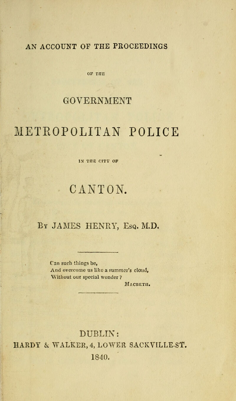 AN ACCOUNT OF THE PROCEEDINGS OP THE GOVERNMENT METROPOLITAN POLICE IN THE CITY OP CANTON. Bv JAMES HENRY, Esq. M.D. Can such things be, And overcome us like a summer's clOud, Witliout our special wonder ? Macbetu. DUBLIN s HARDY k WALKER, 4, L0WE:R SACKVILLE-ST. 1840.