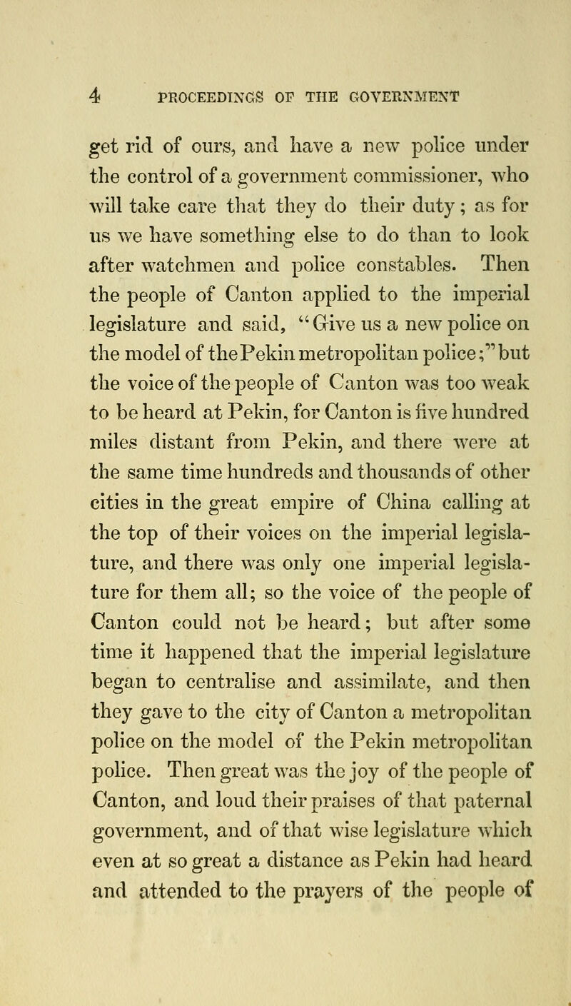 get rid of ours, and have a new police under the control of a government commissioner, who will take care that they do their duty; as for us we have something else to do than to look after watchmen and police constables. Then the people of Canton applied to the imperial legislature and said, Grive us a new police on the model of thePekin metropolitan police;'' but the voice of the people of Canton was too weak to be heard at Pekin, for Canton is five hundred miles distant from Pekin, and there were at the same time hundreds and thousands of other cities in the great empire of China calling at the top of their voices on the imperial legisla- ture, and there was only one imperial legisla- ture for them all; so the voice of the people of Canton could not be heard; but after some time it happened that the imperial legislature began to centralise and assimilate, and then they gave to the city of Canton a metropolitan police on the model of the Pekin metropolitan police. Then great was the joy of the people of Canton, and loud their praises of that paternal government, and of that wise legislature which even at so great a distance as Pekin had heard and attended to the prayers of the people of