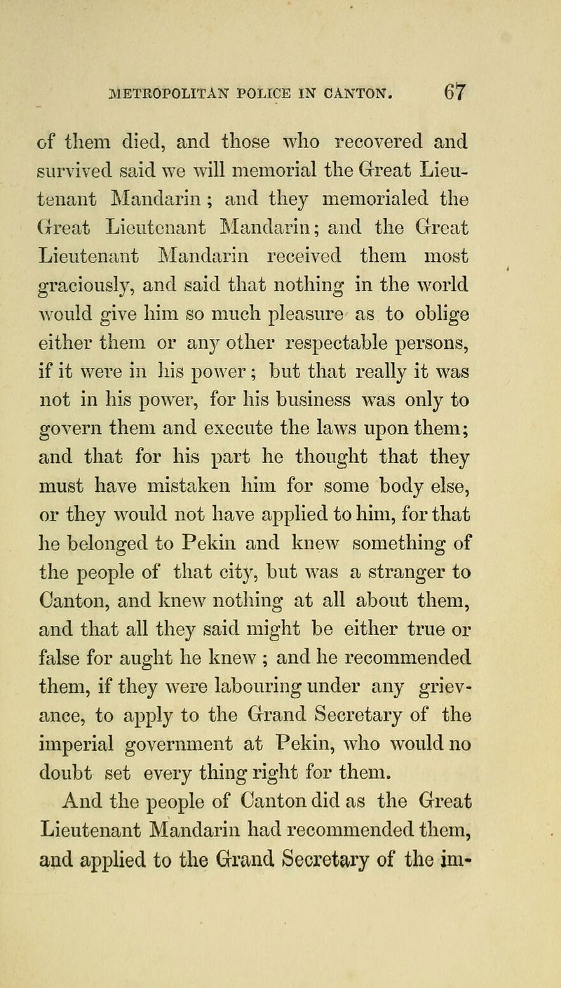 of tliem died, and those who recovered and survived said we will memorial the Great Lieu- tenant Mandarin; and they memorialed the Great Lieutenant Mandarin; and the Great Lieutenant Mandarin received them most graciously, and said that nothing in the world would give him so much pleasure as to oblige either them or any other respectable persons, if it v/ere in his power; but that really it was not in his power, for his business was only to govern them and execute the laws upon them; and that for his part he thought that they must have mistaken him for some body else, or they would not have applied to him, for that he belonged to Pekin and knew something of the people of that city, but was a stranger to Canton, and knew nothing at all about them, and that all they said might be either true or false for aught he knew ; and he recommended them, if they were labouring under any griev- ance, to apply to the Grand Secretary of the imperial government at Pekin, who would no doubt set every thing right for them. And the people of Canton did as the Great Lieutenant Mandarin had recommended them, and applied to the Grand Secretary of the im-