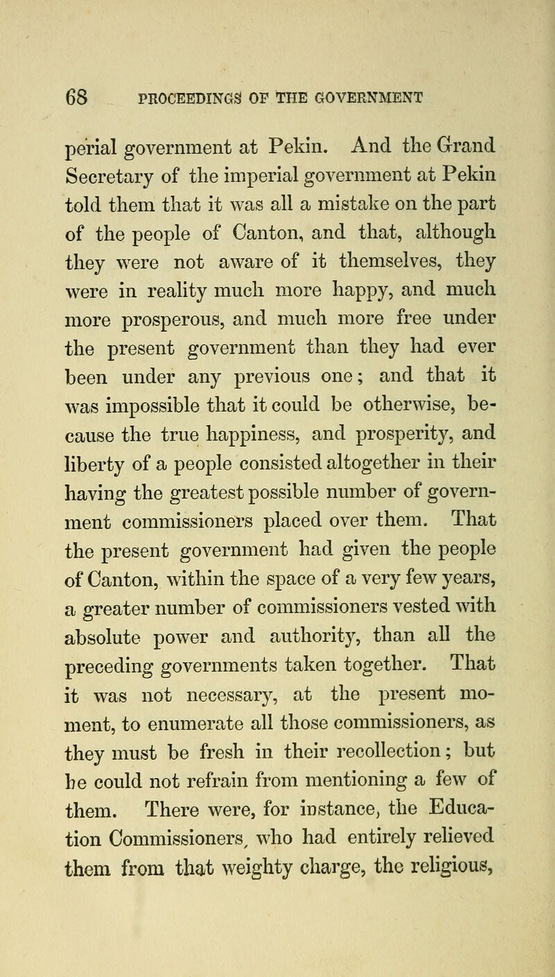 perial government at Pekin. And the Grand Secretary of the imperial government at Pekin told them that it was all a mistake on the part of the people of Canton, and that, although they were not aware of it themselves, they were in reality much more happy, and much more prosperous, and much more free under the present government than they had ever been under any previous one; and that it was impossible that it could be otherwise, be- cause the true happiness, and prosperity, and liberty of a people consisted altogether in their having the greatest possible number of govern- ment commissioners placed over them. That the present government had given the people of Canton, within the space of a very few years, a greater number of commissioners vested with absolute power and authority, than all the preceding governments taken together. That it was not necessar}^, at the present mo- ment, to enumerate all those commissioners, as they must be fresh in their recollection; but he could not refrain from mentioning a few of them. There were, for instance, the Educa- tion Commissioners, who had entirely relieved them from that weighty charge, the religious,