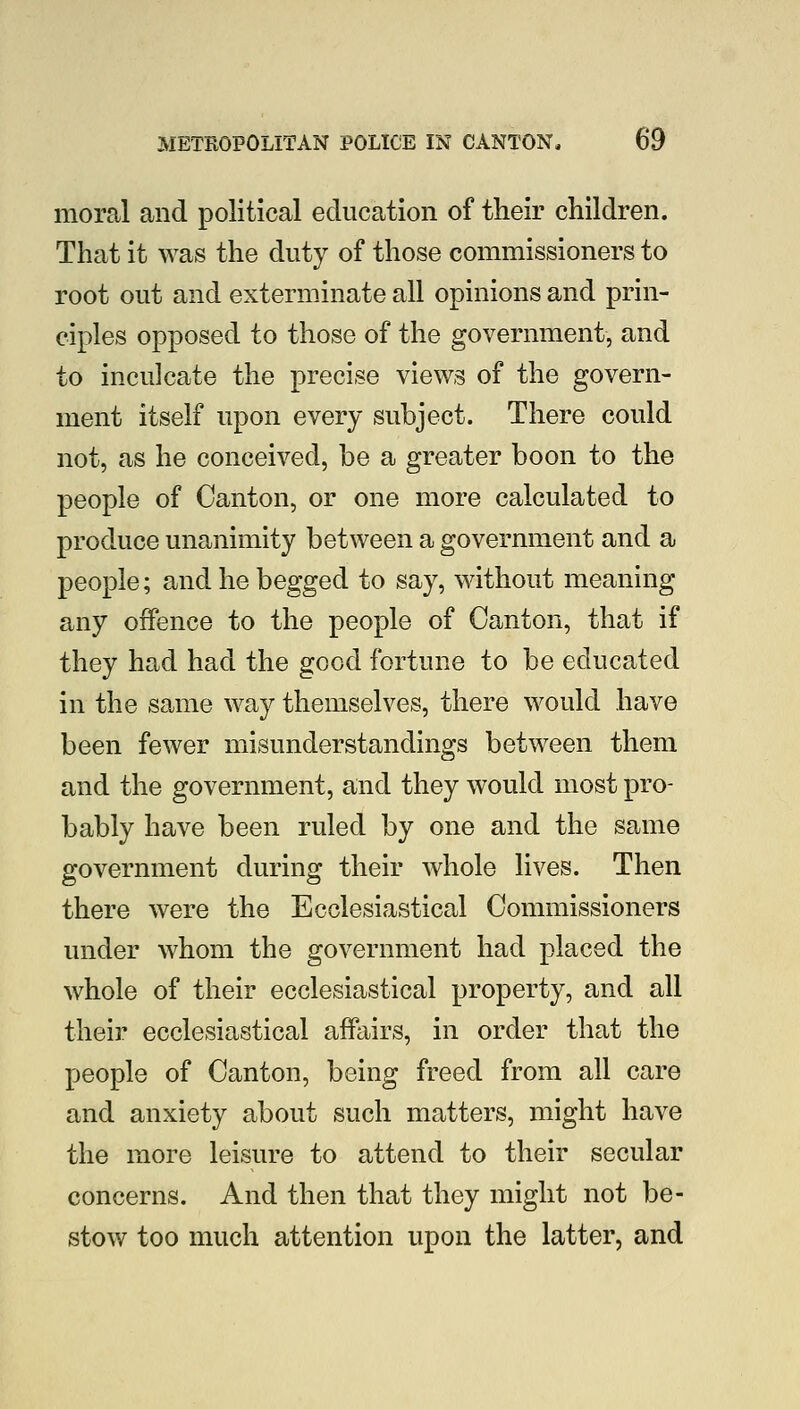 moral and political education of their children. That it was the duty of those commissioners to root out and exterminate all opinions and prin- ciples opposed to those of the government, and to inculcate the precise views of the govern- ment itself upon every subject. There could not, as he conceived, be a greater boon to the people of Canton, or one more calculated to produce unanimity between a government and a people; and he begged to say, without meaning any offence to the people of Canton, that if they had had the good fortune to be educated in the same way themselves, there would have been fewer misunderstandings between them and the government, and they would most pro- bably have been ruled by one and the same government during their whole lives. Then there were the Ecclesiastical Commissioners under whom the government had placed the whole of their ecclesiastical property, and all their ecclesiastical affairs, in order that the people of Canton, being freed from all care and anxiety about such matters, might have the more leisure to attend to their secular concerns. And then that they might not be- stow too much attention upon the latter, and