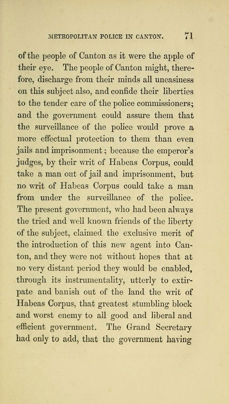 of the people of Canton as it were the apple of their eye. The people of Canton might, there- fore, discharge from their minds all uneasiness on this subject also, and confide their liberties to the tender care of the police commissioners; and the government could assure them that the surveillance of the police would prove a more effectual protection to them than even jails and imprisonment; because the emperor''s judges, by their writ of Habeas Corpus, could take a man out of jail and imprisonment, but no writ of Habeas Corpus could take a man from under the surveillance of the police. The present government, who had been always the tried and well known friends of the liberty of the subject, claimed the exclusive merit of the introduction of this new agent into Can- ton, and they were not without hopes that at no very distant period they would be enabled, through its instrumentality, utterly to extir- pate and banish out of the land the writ of Habeas Corpus, that greatest stumbling block and worst enemy to all good and liberal and efficient government. The Grand Secretary had only to add, that the government having