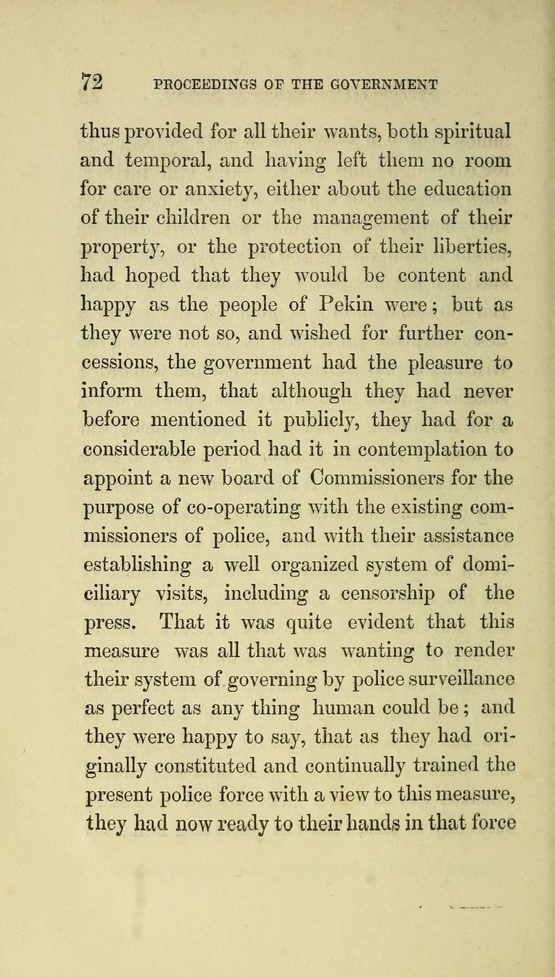 thus provided for all tlielr wants, both spiritual and temporal, and having left them no room for care or anxiety, either about the education of their children or the management of their property, or the protection of their liberties, had hoped that they would be content and happy as the people of Pekin were; but as they were not so, and wished for further con- cessions, the government had the pleasure to inform them, that although they had never before mentioned it publicly, they had for a considerable period had it in contemplation to appoint a new board of Commissioners for the purpose of co-operating with the existing com- missioners of police, and with their assistance establishing a well organized system of domi- ciliary visits, including a censorship of the press. That it was quite evident that this measure was all that was wanting to render their system of governing by police surveillance as perfect as any thing human could be; and they were happy to say, that as they had ori- ginally constituted and continually trained the present police force with a view to this measure, they had now ready to their hands in that force