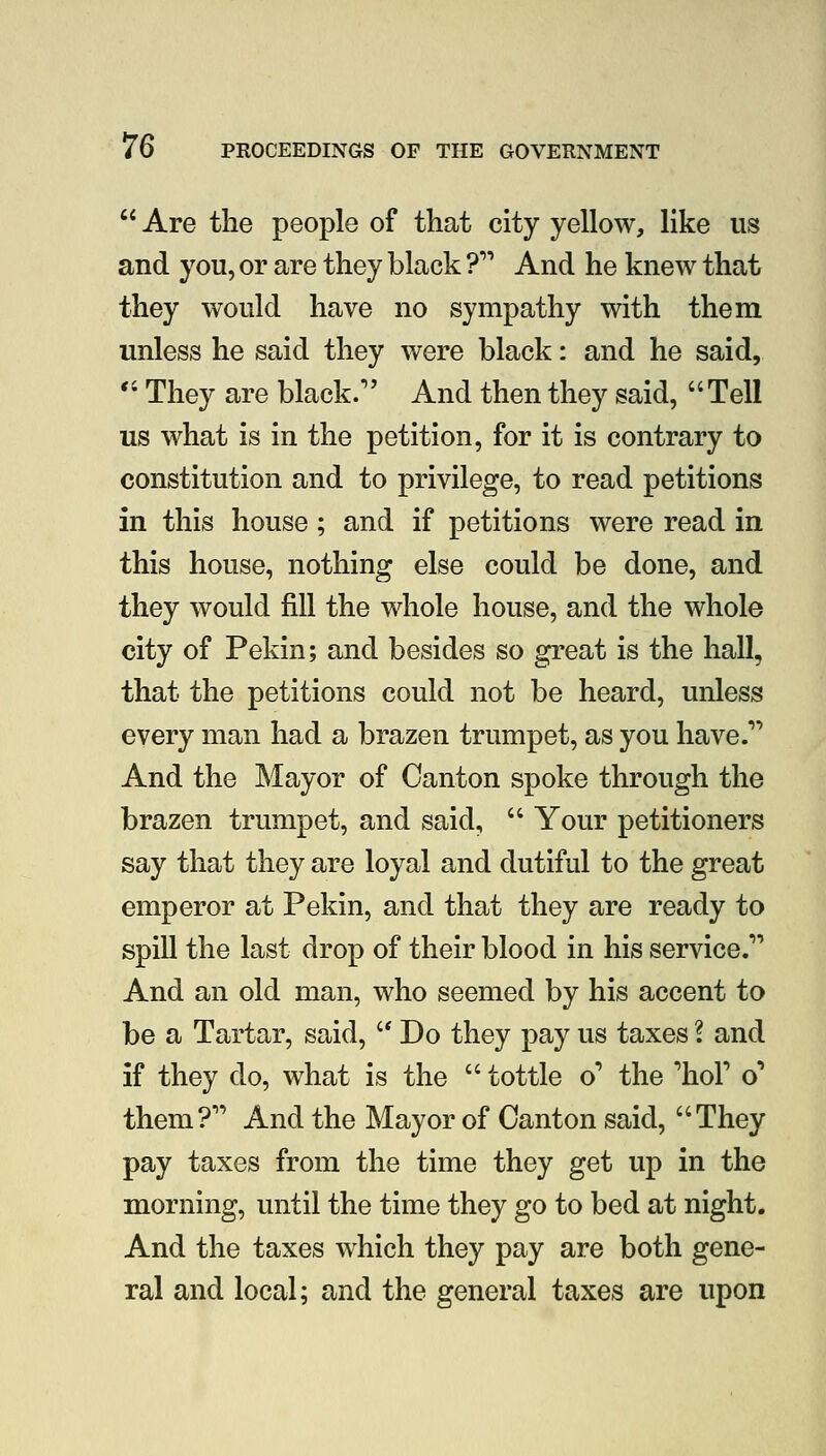  Are the people of that city yellow, like us and you, or are they black ? And he knew that they would have no sympathy with them unless he said they were black: and he said,  They are black. And then they said, Tell us what is in the petition, for it is contrary to constitution and to privilege, to read petitions in this house; and if petitions were read in this house, nothing else could be done, and they would fill the whole house, and the whole city of Pekin; and besides so great is the hall, that the petitions could not be heard, unless every man had a brazen trumpet, as you have.' And the Mayor of Canton spoke through the brazen trumpet, and said,  Your petitioners say that they are loyal and dutiful to the great emperor at Pekin, and that they are ready to spill the last drop of their blood in his service. And an old man, who seemed by his accent to be a Tartar, said,  Do they pay us taxes l and if they do, what is the  tottle o' the 'hoP o* them? And the Mayor of Canton said, They pay taxes from the time they get up in the morning, until the time they go to bed at night. And the taxes which they pay are both gene- ral and local; and the general taxes are upon