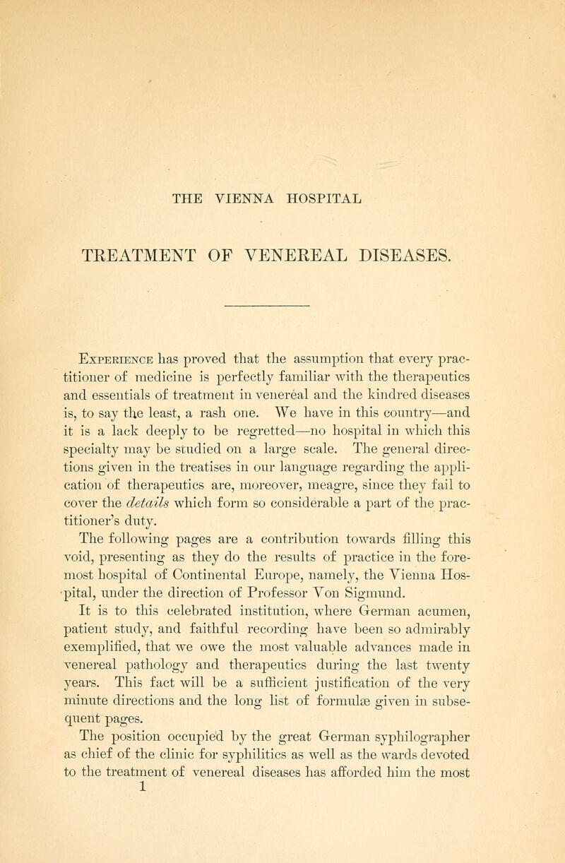 THE VIENNA HOSPITAL TREATMENT OF VENEREAL DISEASES. Experience has proved that the assumption that every prac- titioner of medicine is perfectly familiar with the therapeutics and essentials of treatment in venereal and the kindred diseases is, to say the least, a rash one. We have in this country—and it is a lack deeply to be regretted—no hospital in which this specialty may be studied on a large scale. The general direc- tions given in the treatises in our language regarding the appli- cation of therapeutics are, moreover, meagre, since they fail to cover the details which form so considerable a part of the prac- titioner's duty. The following pages are a contribution towards filling this void, presenting as they do the results of practice in the fore- most hospital of Continental Europe, namely, the Vienna Hos- pital, under the direction of Professor Yon Sigmund. It is to this celebrated institution, where German acumen, patient study, and faithful recording have been so admirably exemplified, that we owe the most valuable advances made in venereal pathology and therapeutics during the last twenty years. This fact will be a sufficient justification of the very minute directions and the long list of formulae given in subse- quent pages. The position occupied by the great German syphilographer as chief of the clinic for syphilitics as well as the wards devoted to the treatment of venereal diseases has afforded him the most 1