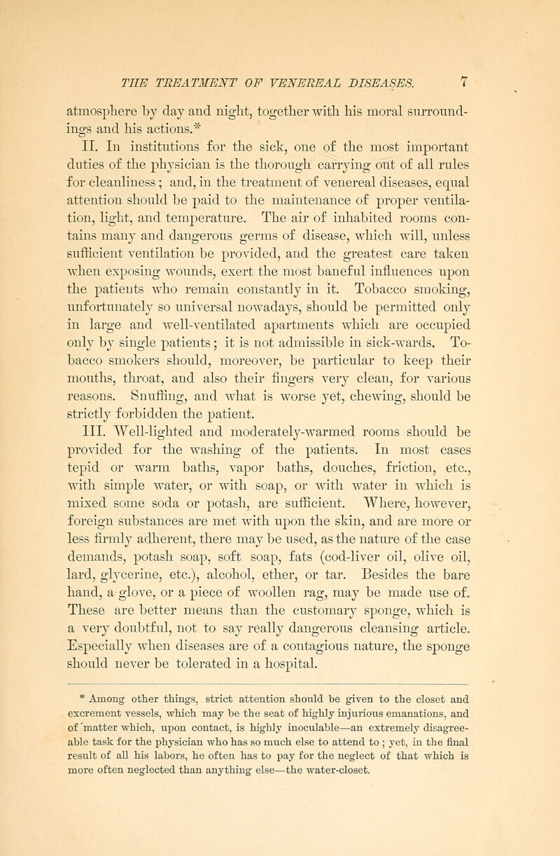 atmosphere by day and night, together with his moral surround- ings and his actions.* II. In institutions for the sick, one of the most important duties of the physician is the thorough carrying out of all rules for cleanliness ; and, in the treatment of venereal diseases, equal attention should be paid to the maintenance of proper ventila- tion, light, and temperature. The air of inhabited rooms con- tains many and dangerous germs of disease, which will, unless sufficient ventilation be provided, and the greatest care taken when exposing wounds, exert the most baneful influences upon the patients who remain constantly in it. Tobacco smoking, unfortunately so universal nowadays, should be permitted only in large and well-ventilated apartments which are occupied only by single patients; it is not admissible in sick-wards, To- bacco smokers should, moreover, be particular to keep their mouths, throat, and also their fingers very clean, for various reasons. Snuffing, and what is worse yet, chewing, should be strictly forbidden the patient. III. Well-lighted and moderately-warmed rooms should be provided for the washing of the patients. In most cases tepid or warm baths, vapor baths, douches, friction, etc., with simple water, or with soap, or with water in which is mixed some soda or potash, are sufficient. Where, however, foreign substances are met with upon the skin, and are more or less firmly adherent, there may be used, as the nature of the case demands, potash soap, soft soap, fats (cod-liver oil, olive oil, lard, glycerine, etc.), alcohol, ether, or tar. Besides the bare hand, a-glove, or a piece of woollen rag, may be made use of. These are better means than the customary sponge, which is a very doubtful, not to say really dangerous cleansing article. Especially when diseases are of a contagious nature, the sponge should never be tolerated in a hospital. * Among other things, strict attention should be given to the closet and excrement vessels, which may be the seat of highly injurious emanations, and of 'matter which, upon contact, is highly inoculable—an extremely disagree- able task for the physician who has so much else to attend to ; yet, in the final result of all his labors, he often has to pay for the neglect of that which is more often neglected than anything else—the water-closet.