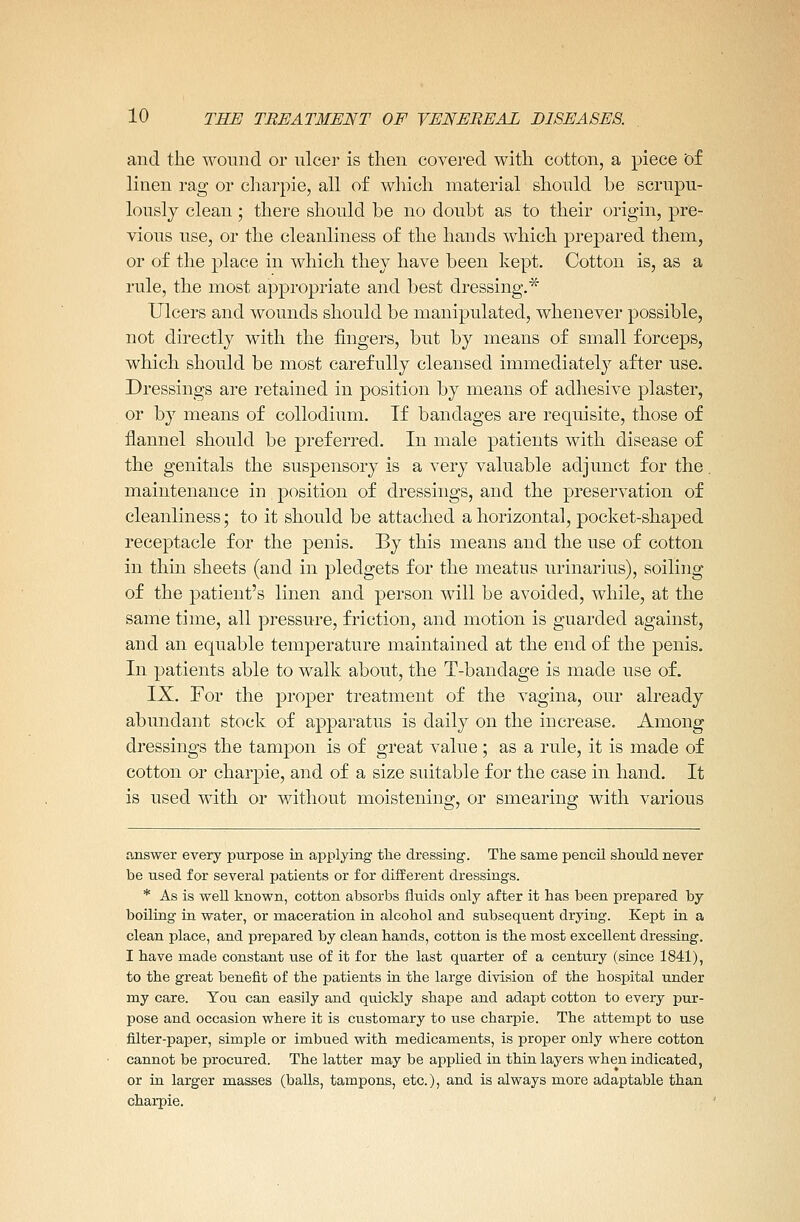 and the wound or ulcer is then covered with cotton, a piece Of linen rag or charpie, all of which material should be scrupu- lously clean; there should be no doubt as to their origin, pre- vious use, or the cleanliness of the hands which prepared them, or of the place in which they have been kept. Cotton is, as a rule, the most appropriate and best dressing.* Ulcers and wounds should be manipulated, whenever possible, not directly with the fingers, but by means of small forceps, which should be most carefully cleansed immediately after use. Dressings are retained in position by means of adhesive plaster, or by means of collodium. If bandages are requisite, those of flannel should be preferred. In male patients with disease of the genitals the suspensory is a very valuable adjunct for the. maintenance in position of dressings, and the preservation of cleanliness; to it should be attached a horizontal, pocket-shaped receptacle for the penis. By this means and the use of cotton in thin sheets (and in pledgets for the meatus urinarius), soiling of the patient's linen and person will be avoided, while, at the same time, all pressure, friction, and motion is guarded against, and an equable temperature maintained at the end of the penis. In patients able to walk about, the T-bandage is made use of. IX. For the proper treatment of the vagina, our already abundant stock of apparatus is daily on the increase. Among dressings the tampon is of great value; as a rule, it is made of cotton or charpie, and of a size suitable for the case in hand. It is used with or without moistening, or smearing with various answer every purpose in applying the dressing. The same pencil should never be used for several patients or for different dressings. * As is well known, cotton absorbs fluids only after it has been prepared by boiling in water, or maceration in alcohol and subsequent drying. Kept in a clean place, and prepared by clean hands, cotton is the most excellent dressing. I have made constant use of it for the last quarter of a century (since 1841), to the great benefit of the patients in the large division of the hospital under my care. You can easily and quickly shape and adapt cotton to every pur- pose and occasion where it is customary to use charpie. The attempt to use filter-paper, simple or imbued with medicaments, is proper only where cotton cannot be procured. The latter may be applied in thin layers when indicated, or in larger masses (balls, tampons, etc.), and is always more adaptable than charpie.