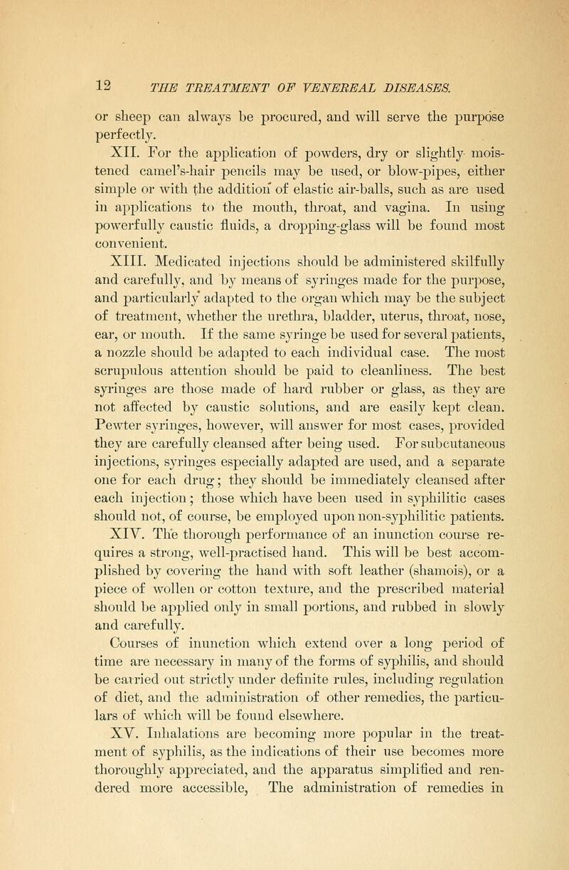 or sheep can always be procured, and will serve the purpose perfectly. XII. For the application of powders, dry or slightly mois- tened camel's-hair pencils may be used, or blow-pipes, either simple or with the addition of elastic air-balls, such as are used in applications to the mouth, throat, and vagina. In using powerfully caustic fluids, a dropping-glass will be found most convenient. XIII. Medicated injections should be administered skilfully and carefully, and by means of syringes made for the purpose, and particularly adapted to the organ which may be the subject of treatment, whether the urethra, bladder, uterus, throat, nose, ear, or mouth. If the same syringe be used for several patients, a nozzle should be adajDted to each individual case. The most scrnpulous attention should be paid to cleanliness. The best syringes are those made of hard rubber or glass, as they are not affected by caustic solutions, and are easily kept clean. Pewter syringes, however, will answer for most cases, provided they are carefully cleansed after being used. For subcutaneous injections, syringes especially adapted are used, and a separate one for each drug; they should be immediately cleansed after each injection; those which have been used in syphilitic cases should not, of course, be employed upon non-syphilitic patients. XIV. The thorough performance of an inunction course re- quires a strong, well-practised hand. This will be best accom- plished by covering the hand with soft leather (shamois), or a piece of wollen or cotton texture, and the prescribed material should be applied only in small portions, and rubbed in slowly and carefully. Courses of inunction which extend over a long period of time are necessary in many of the forms of syphilis, and should be carried out strictly under definite rules, including regulation of diet, and the administration of other remedies, the particu- lars of which will be found elsewhere. XY. Inhalations are becoming more popular in the treat- ment of syphilis, as the indications of their use becomes more thoroughly appreciated, and the apparatus simplified and ren- dered more accessible, The administration of remedies in