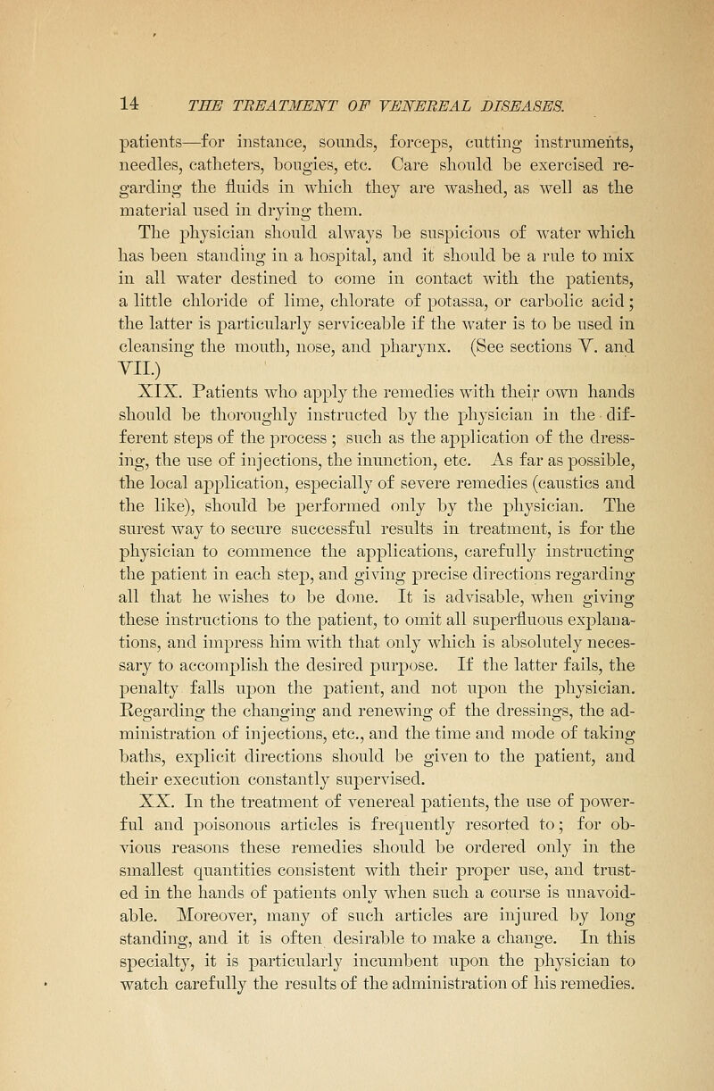 patients—for instance, sounds, forceps, cutting instruments, needles, catheters, bougies, etc. Care should be exercised re- garding the fluids in which they are washed, as well as the material used in drying them. The physician should always be suspicious of water which has been standing in a hospital, and it should be a rule to mix in all water destined to come in contact with the patients, a little chloride of lime, chlorate of potassa, or carbolic acid; the latter is particularly serviceable if the water is to be used in cleansing the mouth, nose, and pharynx. (See sections V. and YII.) XIX. Patients who apply the remedies with their own hands should be thoroughly instructed by the physician in the dif- ferent steps of the process ; such as the application of the dress- ing, the use of injections, the inunction, etc. As far as possible, the local application, especially of severe remedies (caustics and the like), should be performed only by the physician. The surest way to secure successful results in treatment, is for the physician to commence the applications, carefully instructing the patient in each step, and giving precise directions regarding all that he wishes to be done. It is advisable, when giving these instructions to the patient, to omit all superfluous explana- tions, and impress him with that only which is absolutely neces- sary to accomplish the desired purpose. If the latter fails, the penalty falls upon the patient, and not upon the physician. Regarding the changing and renewing of the dressings, the ad- ministration of injections, etc., and the time and mode of taking baths, explicit directions should be given to the patient, and their execution constantly supervised. XX. In the treatment of venereal patients, the use of power- ful and poisonous articles is frequently resorted to; for ob- vious reasons these remedies should be ordered only in the smallest quantities consistent with their proper use, and trust- ed in the hands of patients only when such a course is unavoid- able. Moreover, many of such articles are injured by long standing, and it is often desirable to make a change. In this specialty, it is particularly incumbent upon the physician to watch carefully the results of the administration of his remedies.