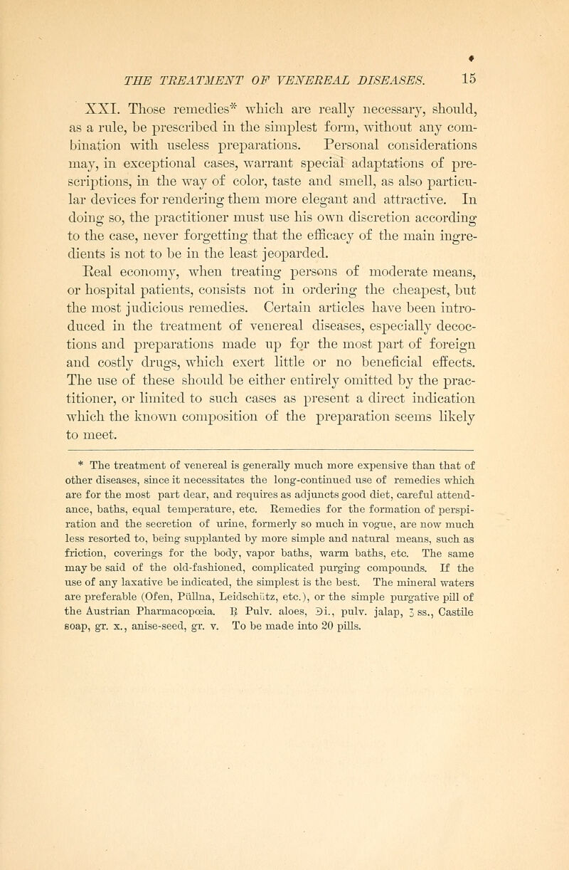 XXI. Those remedies* which are really necessary, should, as a rule, be prescribed in the simplest form, without any com- bination with useless preparations. Personal considerations may, in exceptional cases, warrant special adaptations of pre- scriptions, in the way of color, taste and smell, as also particu- lar devices for rendering them more elegant and attractive. In doing so, the practitioner must use his own discretion according to the case, never forgetting that the efficacy of the main ingre- dients is not to be in the least jeoparded. Real economy, when treating persons of moderate means, or hospital patients, consists not in ordering the cheapest,, but the most judicious remedies. Certain articles have been intro- duced in the treatment of venereal diseases, especially decoc- tions and preparations made up for the most part of foreign and costly drugs, which exert little or no beneficial effects. The use of these should be either entirely omitted by the prac- titioner, or limited to such cases as present a direct indication which the known composition of the preparation seems likely to meet. * The treatment of venereal is generally much more expensive than that of other diseases, since it necessitates the long-continued use of remedies which are for the most part dear, and requires as adjuncts good diet, careful attend- ance, baths, equal temperature, etc. Remedies for the formation of perspi- ration and the secretion of urine, formerly so much in vogue, are now much less resorted to, being supplanted by more simple and natural means, such as friction, coverings for the body, vapor baths, warm baths, etc. The same may be said of the old-fashioned, complicated purging compounds. If the use of any laxative be indicated, the simplest is the best. The mineral waters are preferable (Ofen, Piillna, Leidschutz, etc.), or the simple purgative pill of the Austrian Pharmacopoeia. B Pulv. aloes, 3i., pulv. jalap, 3 ss., Castile soap, gr. x., anise-seed, gr. v. To be made into 20 pills.