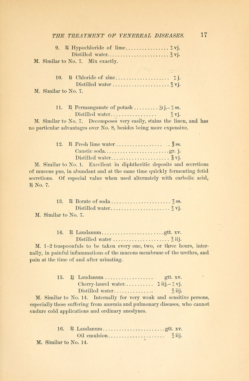 9. 1$ Hypochloride of lime 3 vj. Distilled water § vj. M. Similar to No. 7. Mix exactly. 10. 9 Chloride of zinc 3 j. Distilled water . § vj. M. Similar to No. 7. 11. T$ Permanganate of potash . 3 j.- 3 ss. Distilled water § vj. M. Similar to No. 7. Decomposes very easily, stains the linen, and has no particular advantages over No. 8, besides being more expensive. 12. 3$ Fresh lime water , . § ss. Caustic soda gr. j. Distilled water § vj. M. Similar to No. 1. Excellent in diphtheritic deposits and secretions of mucous pus, in abundant and at the same time quickly fermenting fetid secretions. Of especial value when used alternately with carbolic acid, 3 No. 7. 13. 1$ Borate of soda § ss. Distilled water § vj. M. Similar to No. 7. 14. 1$ Laudanum gtt. xv. Distilled water § iij. M. 1-2 teaspoonfuls to be taken every one, two, or three hours, inter- nally, in painful inflammations of the mucous membrane of the urethra, and pain at the time of and after urinating. 15. 1} Laudanum gtt. xv. Cherry-laurel water 3 iij.- 3 vj. Distilled water § iij. M. Similar to No. 14. Internally for very weak and sensitive persons, especially those suffering from anaemia and pulmonary diseases, who cannot endure cold applications and ordinary anodynes. 16. 3$ Laudanum gtt. xv. Oil emulsion § iij.