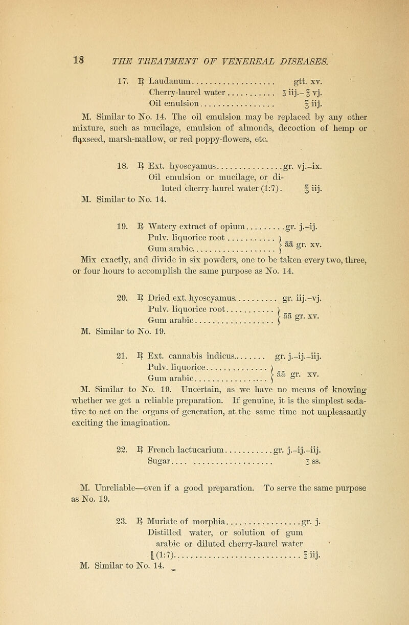 17. T3f Laudanum gtt. xv. Cherry-laurel water 3 iij.- § vj. Oil emulsion § iij. M. Similar to No. 14. The oil emulsion may be replaced by any other mixture, such as mucilage, emulsion of almonds, decoction of hemp or flaxseed, marsh-mallow, or red poppy-flowers, etc. 18. 1$ Ext. hyoscyamus gr. vj.-ix. Oil emulsion or mucilage, or di- luted cherry-laurel water (1:7). § iij. M. Similar to No. 14. 19. ~Rf Watery extract of opium gr. j.-ij. Pulv. liquorice root ) Gum arable | K gr. xv. Mix exactly, and divide in six powders, one to be taken every two, three, or four hours to accomplish the same purpose as No. 14. 20. I? Dried ext. hyoscyamus gr. iij.—vj. Pulv. liquorice root ) Gum arabic \ ° ' M. Similar to No. 19. 21. 3$ Ext. cannabis indicus gr. j.-ij.-iij. Pulv. liquorice ) Gum arabic \ ° ' M. Similar to No. 19. Uncertain, as we have no means of knowing whether we get a reliable preparation. If genuine, it is the simplest seda- tive to act on the organs of generation, at the same time not unpleasantly exciting; the imagination. 22. 1$ French lactucarium gr. j.-ij.-iij. Sugar 3 ss. M. Unreliable—even if a good preparation. To serve the same purpose as No. 19. 23. 1$ Muriate of morphia. gr. j. Distilled water, or solution of gum arabic or diluted cherry-laurel water 1(1:7)........ iiij.