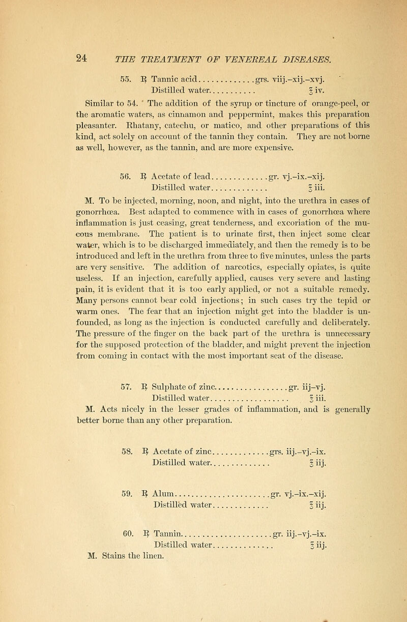 55. 1$ Tannic acid grs. viij.-xij.-xvj. Distilled water § iv. Similar to 54. ' The addition of the syrup or tincture of orange-peel, or the aromatic waters, as cinnamon and peppermint, makes this preparation pleasanter. Rhatany, catechu, or matico, and. other preparations of this kind, act solely on account of the tannin they contain. They are not borne as well, however, as the tannin, and are more expensive. 56. B Acetate of lead gr. vj.-ix.-xij. Distilled water. § iii. M. To be injected, morning, noon, and night, into the urethra in cases of gonorrhoea. Best adapted to commence with in cases of gonorrhoea where inflammation is just ceasing, great tenderness, and excoriation of the mu- cous membrane. The patient is to urinate first, then inject some clear water, which is to be discharged immediately, and then the remedy is to be introduced and left in the urethra from three to five minutes, unless the parts are very sensitive. The addition of narcotics, especially opiates, is quite useless. If an injection, carefully applied, causes very severe and lasting pain, it is evident that it is too early applied, or not a suitable remedy. Many persons cannot bear cold injections; in such cases try the tepid or warm ones. The fear that an injection might get into the bladder is un- founded, as long as the injection is conducted carefully and deliberately. The pressure of the finger on the back part of the urethra is unnecessary for the supposed protection of the bladder, and might prevent the injection from coming in contact with the most important seat of the disease. 57. B Sulphate of zinc gr. iij-vj. Distilled water § iii. M. Acts nicely in the lesser grades of inflammation, and is generally better borne than any other preparation. . 58. B Acetate of zinc grs. iij.-vj.-ix. Distilled water § iij. 59. B Alum gr. vj.-ix.-xij. Distilled water § iij. 60. B Tannin gr. iij.-vj.-ix. Distilled water § iij. M. Stains the linen.