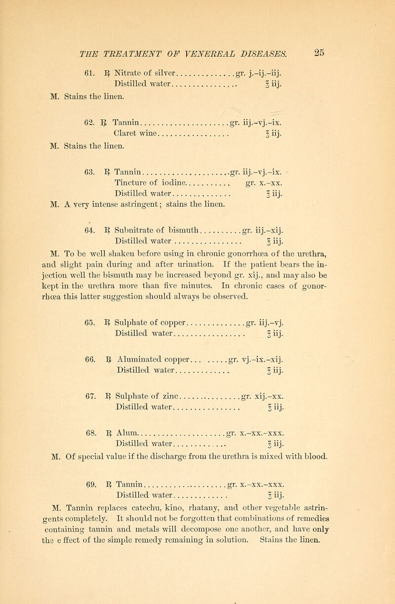 61. 1$ Nitrate of silver gr. j.-ij.-iij. Distilled water § iij. M. Stains the linen. 62. 3 Tannin gr. iij.-vj.-ix. Claret wine 3 iij. M. Stains the linen. 63. ^ Tannin gr. iij.-vj.-ix. Tincture of iodine gr. x.-xx. Distilled water | iij. M. A very intense astringent; stains the linen. 64. I? Subnitrate of bismuth gr. iij.-xij. Distilled water § iij. M. To be well shaken before using in chronic gonorrhoea of the urethra, and slight pain during and after urination. If the patient bears the in- jection well the bismuth may be increased beyond gr. xij., and may also be kept in the urethra more than five minutes. In chronic cases of gonor- rhoea this latter suggestion should always be observed. 65. I? Sulphate of copper gr. iij.—vj. Distilled water . § iij. 66. 5 Aluminated copper gr. vj.-ix.-xij. Distilled water § iij. 67. I? Sulphate of zinc gr. xij.-xx. Distilled water § iij. 68. 1$ Alum gr. x.-xx.-xxx. Distilled water § iij. M. Of special value if the discharge from the urethra is mixed with blood. 69. 1$ Tannin gr. x.-xx.-xxx. Distilled water § iij. M. Tannin replaces catechu, kino, rhatany, and other vegetable astrin- gents completely. It should not be forgotten that combinations of remedies containing tannin and metals will decompose one another, and have only the e ffect of the simple remedy remaining in solution. Stains the linen.