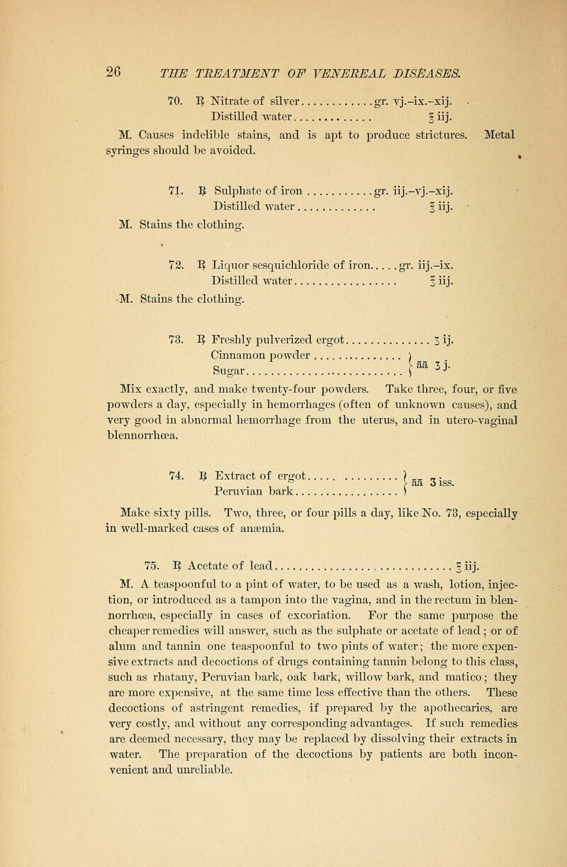 70. I£ Nitrate of silver gr. vj.-ix.-xij. Distilled water § iij. M. Causes indelible stains, and is apt to produce strictures. Metal syringes should be avoided. 71. IJ Sulphate of iron gr. iij.-vj.-xij. Distilled water § iij. M. Stains the clothing. 72. I? Liquor sesquichloride of iron gr. iij.-ix. Distilled water § iij. •M. Stains the clothing. 73. I? Freshly pulverized ergot 3 ij. Cinnamon powder ) a > aa 3 i. Sugar \ -'J Mix exactly, and make twenty-four powders. Take three, four, or five powders a day, especially in hemorrhages (often of unknown causes), and very good in abnormal hemorrhage from the uterus, and in utero-vaginal blennorrhcea. 74. 5 Extract of ergot ) __ _. to aa 3 iss. Peruvian bark > Make sixty pills. Two, three, or four pills a day, like No. 73, especially in well-marked cases of anaemia. 75. 1$ Acetate of lead , § iij. M. A teaspoonful to a pint of water, to be used as a wash, lotion, injec- tion, or introduced as a tampon into the vagina, and in the rectum in blen- norrhcea, especially in cases of excoriation. For the same purpose the cheaper remedies will answer, such as the sulphate or acetate of lead; or of alum and tannin one teaspoonful to two pints of water; the more expen- sive extracts and decoctions of drugs containing tannin belong to this class, such as rhatany, Peruvian bark, oak bark, willow bark, and matico; they are more expensive, at the same time less effective than the others. These decoctions of astringent remedies, if prepared by the apothecaries, are very costly, and without any corresponding advantages. If such remedies are deemed necessary, they may be replaced by dissolving their extracts in water. The preparation of the decoctions by patients are both incon- venient and unreliable.