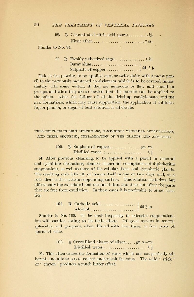 98. 5 Concentrated nitric acid (pure) 3 ij. Nitric ether 3 ss. Similar to No. 94. • 99 R Freshly pulverized sage 3 ij. Burnt alum } Sulphate of copper \ aa •'I' Make a fine powder, to be applied once or twice daily with a moist pen- cil to the previously moistened condylomata, which is to be covered imme- diately with some cotton, if they are numerous or flat, and seated in groups, and when they are so located that the powder can be applied to the points. After the falling off of the dried-up condylomata, and the new formations, which may cause suppuration, the application of a dilutee, liquor plumbi, or sugar of lead solution, is advisable. PRESCRIPTIONS IN SKIN AFFECTIONS, CONTAGIOUS VENEREAL SUPPURATIONS, AND THEIR SEQUELAE; INFLAMMATION OF THE GLANDS AND ABSCESSES. 100. 5 Sulphate of copper gr. xv. Distilled water : 3 j. M. After previous cleansing, to be applied with a pencil in venereal and syphilitic ulcerations, chancre, chancroid, contagious and diphtheritic suppurations, as well as those of the cellular tissue and lymphatic glands. The resulting scab falls off or loosens itself in one or two days, and, as a rule, there is then a clean suppurating surface. This solution cauterizes, but affects only the excoriated and ulcerated skin, and does not affect the parts that are free from exudation. In these cases it is preferable to other caus- tics. 101. 5 Carbolic acid > Alcohol r53ss- Similar to No. 100. To be used frequently in extensive suppuration; but with caution, owing to its toxic effects. Of good service in scurvy, sphacelus, and gangrene, when diluted with two, three, or four parts of spirits of wine. 102. Pf, Crystallized nitrate of silver gr. x.-xv. Distilled water 3 j. M. This often causes the formation of scabs which are not perfectly ad- herent, and allows pus to collect underneath the crust. The solid  stick or  crayon produces a much better effect.