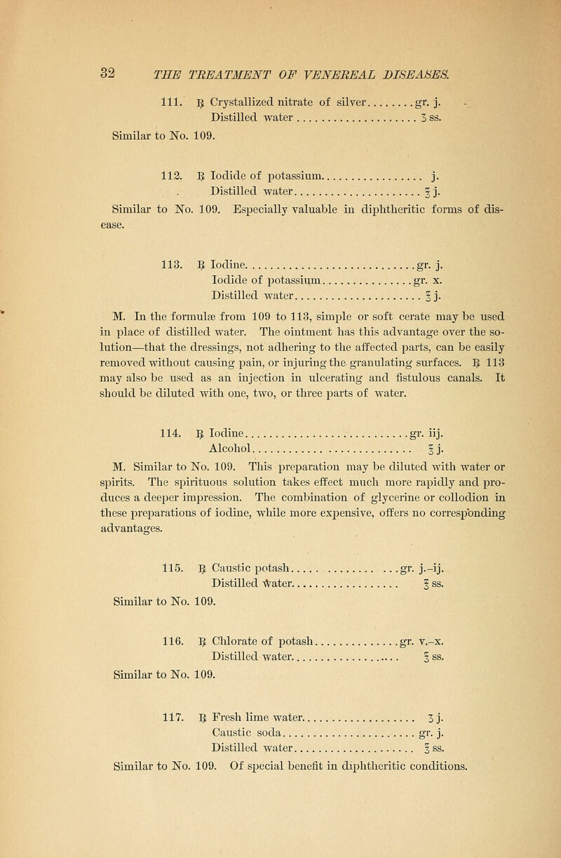 111. 5 Crystallized nitrate of silver gr. j. Distilled water 3 ss. Similar to No. 109. 112. fy Iodide of potassium j. Distilled water 3 j. Similar to No. 109. Especially valuable in diphtheritic forms of dis- ease. 113. 5 Iodine gr. j. Iodide of potassium gr. x. Distilled water § j. M. In the formulae from 109 to 113, simple or soft cerate may be used in place of distilled water. The ointment has this advantage over the so- lution—that the dressings, not adhering to the affected parts, can be easily removed without causing pain, or injuring the granulating surfaces. ? 113 may also be used as an injection in ulcerating and fistulous canals. It should be diluted with one, two, or three parts of water. 114. ]J Iodine gr. iij. Alcohol 3 j. M. Similar to No. 109. This preparation may be diluted with water or spirits. The spirituous solution takes effect much more rapidly and pro- duces a deeper impression. The combination of glycerine or collodion in these preparations of iodine, while more expensive, offers no corresponding 115. IJ Caustic potash gr. j.-ij. Distilled water § ss. Similar to No. 109. 116. I£ Chlorate of potash gr. v.-x. Distilled water § ss. Similar to No. 109. 117. 1$ Fresh lime water 3 j. Caustic soda gr. j. Distilled water § ss. Similar to No. 109. Of special benefit in diphtheritic conditions.