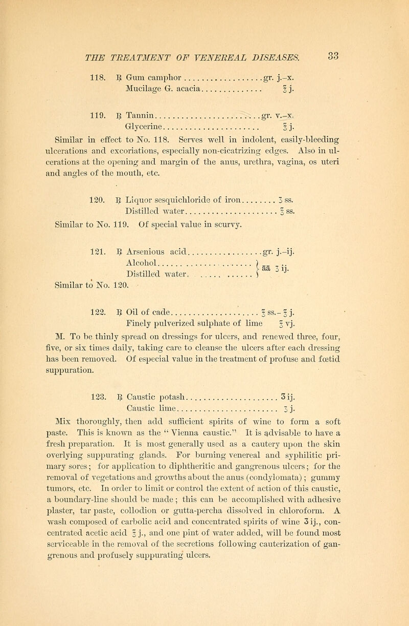 118. IJ Gum camphor gr. j.-x. Mucilage G. acacia § j. 119. 5 Tannin gr. v.-x. Glycerine 1 j. Similar in effect to No. 118. Serves well in indolent, easily-bleeding ulcerations and excoriations, especially non-cicatrizing edges. Also in ul- cerations at the opening and margin of the anus, urethra, vagina, os uteri and angles of the mouth, etc. 120. 5 Liquor sesquichloride of iron 3 ss. Distilled water § ss. Similar to No. 119. Of special value in scurvy. 121. Vf, Arsenious acid gr. j.-ij. Alcohol ) __ ^. .„ -, >aa 3 it. Distilled water. ) J Similar to No. 120. 122. 9 Oil of cade § ss.- § j. Finely pulverized sulphate of lime 3 vj. M. To be thinly spread on dressings for ulcers, and renewed three, four, five, or six times daily, taking care to cleanse the ulcers after each dressing has been removed. Of especial value in the treatment of profuse and foetid suppuration. 123. I£ Caustic potash 3 ij. Caustic lime 3 j. Mix thoroughly, then add sufficient spirits of wine to form a soft paste. This is known as the  Vienna caustic. It is advisable to have a fresh preparation. It is most generally used as a cautery upon the skin overlying suppurating glands. For burning venereal and syphilitic pri- mary sores; for application to diphtheritic and gangrenous ulcers; for the removal of vegetations and growths about the anus (condylomata) ; gummy tumors, etc. In order to limit or control the extent of action of this caustic, a boundary-line should be made ; this can be accomplished with adhesive plaster, tar paste, collodion or gutta-percha dissolved in chloroform. A wash composed of carbolic acid and concentrated spirits of wine 3 ij., con- centrated acetic acid 3 j., and one pint of water added, will be found most serviceable in the removal of the secretions following cauterization of gan- grenous and profusely suppurating ulcers.