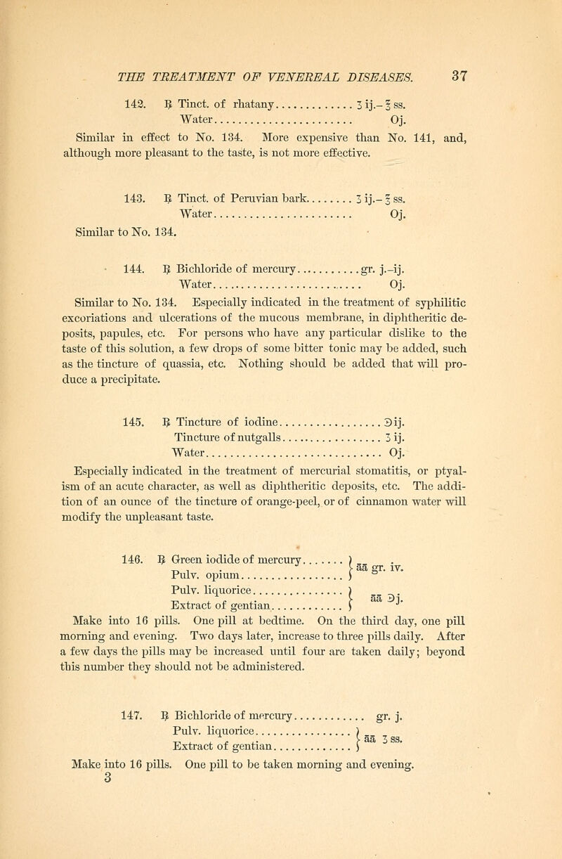 142. IJ Tinct. of rhatany 3 ij.- § ss. Water Oj. Similar in effect to No. 134. More expensive than No. 141, and, although more pleasant to the taste, is not more effective. 148. IJ Tinct. of Peruvian bark 3 ij.- § ss. Water Oj. Similar to No. 134. 144. IJ Bichloride of mercury gr. j.-ij. Water Oj. Similar to No. 134. Especially indicated in the treatment of syphilitic excoriations and ulcerations of the mucous membrane, in diphtheritic de- posits, papules, etc. For persons who have any particular dislike to the taste of this solution, a few drops of some bitter tonic may be added, such as the tincture of quassia, etc. Nothing should be added that will pro- duce a precipitate. 145. IJ Tincture of iodine. 3ij. Tincture of nutgalls 3 ij. Water Oj. Especially indicated in the treatment of mercurial stomatitis, or ptyal- ism of an acute character, as well as diphtheritic deposits, etc. The addi- tion of an ounce of the tincture of orange-peel, or of cinnamon water will modify the unpleasant taste. 146. IJ Green iodide of mercury ) •d t • V aa gr. iv. Pulv. opium . .. ) Pulv. liquorice ) Extract of gentian ) Make into 16 pills. One pill at bedtime. On the third day, one pill morning and evening. Two days later, increase to three pills daily. After a few days the pills may be increased until four are taken daily; beyond this number they should not be administered. 147. IJ Bichloride of mercury gr. j. Pulv. liquorice Extract of gentian Make into 16 pills. One pill to be taken morning and evening. 3 > aS 3 ss.