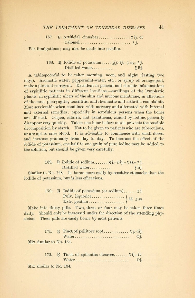 167. 5 Artificial cinnabar 3 ij. or Calomel 3 j. For fumigations; may also be made into pastiles. 168. I£ Iodide of potassium 3 j.—ij.— 3 ss.~ 3 j. Distilled water § iij. A tablespoonful to be taken morning, noon, and niglit (lasting two days). Aromatic water, peppermint-water, etc., or syrup of orange-peeL make a pleasant corrigent. Excellent in general and chronic inflammations of syphilitic patients in different locations,—swellings of the lymphatic glands, in syphilitic ulcers of the skin and mucous membrane, in affections of the nose, pharyngitis, tonsillitis, and rheumatic and arthritic complaints. Most serviceable when combined with mercury and alternated with internal and external remedies; especially in scrofulous persons when the bones are affected. Coryza, catarrh, and exanthema, caused by iodine, generally disappear very quickly. Taken one hour before meals prevents the possible decomposition by starch. Not to be given to patients who are tuberculous, or are apt to raise blood It is advisable to commence with small doses, and increase gradually from day to day. To increase the effect of the iodide of potassium, one-half to one grain of pure iodine may be added to the solution, but should be given very carefully. 169. ^ Iodide of sodium 3j.-3ij.-3 ss.- 3 j. Distilled water § iij. Similar to No. 168. Is borne more easily by sensitive stomachs than the iodide of potassium, but is less efficacious. 170. ]J Iodide of potassium (or sodium) 3 j. Pulv. liquorice c aa 3 ss. Jkxtr. gentian. Make into thirty pills. Two, three, or four may be taken three times daily. Should only be increased under the direction of the attending phy- sician. These pills are easily borne by most patients. 171. Ff, Tinctof pellitory root 3 j.-iij. Water Oj. Mix similar to No. 134 172. 3 Tinct. of spilantha oleracea 3 ij.-iv. Water . Oj. Mix similar to No. 134.